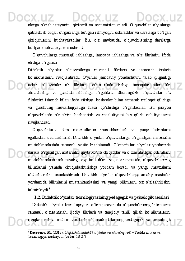 10ularga   o‘qish   jarayonini   qiziqarli   va   motivatsion   qiladi.   O‘quvchilar   o‘yinlarga
qatnashish orqali o‘rganishga bo‘lgan ishtiyoqini oshiradilar va darslarga bo‘lgan
qiziqishlarini   kuchaytiradilar.   Bu,   o‘z   navbatida,   o‘quvchilarning   darslarga
bo‘lgan motivatsiyasini oshiradi.
O‘quvchilarga   mustaqil   ishlashga,   jamoada   ishlashga   va   o‘z   fikrlarini   ifoda
etishga o‘rgatish
Didaktik   o‘yinlar   o‘quvchilarga   mustaqil   fikrlash   va   jamoada   ishlash
ko‘nikmalarini   rivojlantiradi.   O‘yinlar   jamoaviy   yondashuvni   talab   qilganligi
uchun   o‘quvchilar   o‘z   fikrlarini   erkin   ifoda   etishga,   boshqalar   bilan   fikr
almashishga   va   guruhda   ishlashga   o‘rgatiladi.   Shuningdek,   o‘quvchilar   o‘z
fikrlarini   ishonch   bilan   ifoda   etishga,   boshqalar   bilan   samarali   muloqot   qilishga
va   guruhning   muvaffaqiyatiga   hissa   qo‘shishga   o‘rgatiladilar.   Bu   jarayon
o‘quvchilarda   o‘z-o‘zini   boshqarish   va   mas’uliyatni   his   qilish   qobiliyatlarini
rivojlantiradi.
O‘quvchilarda   dars   materiallarini   mustahkamlash   va   yangi   bilimlarni
egallashni   osonlashtirish   Didaktik   o‘yinlar   o‘quvchilarga   o‘rganilgan   materialni
mustahkamlashda   samarali   vosita   hisoblanadi.   O‘quvchilar   o‘yinlar   yordamida
darsda o‘rganilgan materialni qayta ko‘rib chiqadilar va o‘zlashtirilgan bilimlarni
mustahkamlash   imkoniyatiga   ega   bo‘ladilar.   Bu,   o‘z   navbatida,   o‘quvchilarning
bilimlarini   yanada   chuqurlashtirishga   yordam   beradi   va   yangi   mavzularni
o‘zlashtirishni   osonlashtiradi.   Didaktik   o‘yinlar   o‘quvchilarga   amaliy   mashqlar
yordamida   bilimlarini   mustahkamlashni   va   yangi   bilimlarni   tez   o‘zlashtirishni
ta’minlaydi. 4
1.2. Didaktik o‘yinlar texnologiyasining pedagogik va psixologik asoslari
Didaktik   o‘yinlar   texnologiyasi   ta’lim   jarayonida   o‘quvchilarning   bilimlarini
samarali   o‘zlashtirish,   ijodiy   fikrlash   va   tanqidiy   tahlil   qilish   ko‘nikmalarini
rivojlantirishda   muhim   vosita   hisoblanadi.   Ularning   pedagogik   va   psixologik
4
  Davronov, M.  (201 7 ).  O‘qitishda didaktik o‘yinlar va ularning roli  – Toshkent: Fan va 
Texnologiya nashriyoti. (betlar: 13-27) 