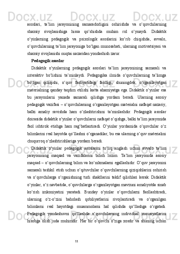 11asoslari,   ta’lim   jarayonining   samaradorligini   oshirishda   va   o‘quvchilarning
shaxsiy   rivojlanishiga   hissa   qo‘shishda   muhim   rol   o‘ynaydi.   Didaktik
o‘yinlarning   pedagogik   va   psixologik   asoslarini   ko‘rib   chiqishda,   avvalo,
o‘quvchilarning ta’lim jarayoniga bo‘lgan munosabati, ularning motivatsiyasi  va
shaxsiy rivojlanishi nuqtai nazaridan yondashish zarur.
Pedagogik asoslar
Didaktik   o‘yinlarning   pedagogik   asoslari   ta’lim   jarayonining   samarali   va
interaktiv   bo‘lishini   ta’minlaydi.   Pedagogika   ilmida   o‘quvchilarning   ta’limga
bo‘lgan   qiziqishi,   o‘quv   faoliyatidagi   faolligi,   shuningdek,   o‘rganilayotgan
materialning   qanday   taqdim   etilishi   katta   ahamiyatga   ega.   Didaktik   o‘yinlar   esa
bu   jarayonlarni   yanada   samarali   qilishga   yordam   beradi.   Ularning   asosiy
pedagogik vazifasi – o‘quvchilarning o‘rganilayotgan materialni nafaqat nazariy,
balki   amaliy   ravishda   ham   o‘zlashtirishini   ta’minlashdir.   Pedagogik   asoslar
doirasida didaktik o‘yinlar o‘quvchilarni nafaqat o‘qishga, balki ta’lim jarayonida
faol   ishtirok   etishga   ham   rag‘batlantiradi.   O‘yinlar   yordamida   o‘quvchilar   o‘z
bilimlarini real hayotda qo‘llashni o‘rganadilar, bu esa ularning o‘quv materialini
chuqurroq o‘zlashtirishlariga yordam beradi.
Didaktik   o‘yinlar   pedagogik   asoslarini   to‘liq   anglash   uchun   avvalo   ta’lim
jarayonining   maqsad   va   vazifalarini   bilish   lozim.   Ta’lim   jarayonida   asosiy
maqsad – o‘quvchilarning bilim va ko‘nikmalarni egallashidir. O‘quv jarayonini
samarali   tashkil   etish  uchun o‘qituvchilar   o‘quvchilarning  qiziqishlarini  oshirish
va   o‘quvchilarga   o‘rganishning   turli   shakllarini   taklif   qilishlari   kerak.   Didaktik
o‘yinlar, o‘z navbatida, o‘quvchilarga o‘rganilayotgan mavzuni amaliyotda sinab
ko‘rish   imkoniyatini   yaratadi.   Bunday   o‘yinlar   o‘quvchilarni   faollashtiradi,
ularning   o‘z-o‘zini   baholash   qobiliyatlarini   rivojlantiradi   va   o‘rganilgan
bilimlarni   real   hayotdagi   muammolarni   hal   qilishda   qo‘llashga   o‘rgatadi.
Pedagogik   yondashuvni   qo‘llashda   o‘quvchilarning   individual   xususiyatlarini
hisobga   olish   juda   muhimdir.   Har   bir   o‘quvchi   o‘ziga   xosdir   va   shuning   uchun 