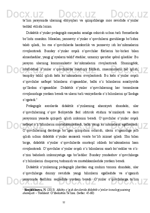 12ta’lim   jarayonida   ularning   ehtiyojlari   va   qiziqishlariga   mos   ravishda   o‘yinlar
tashkil etilishi lozim.
Didaktik o‘yinlar pedagogik maqsadni amalga oshirish uchun turli formatlarda
bo‘lishi  mumkin. Masalan,  jamoaviy o‘yinlar  o‘quvchilarni  guruhlarga bo‘lishni
talab   qiladi,   bu   esa   o‘quvchilarda   hamkorlik   va   jamoaviy   ish   ko‘nikmalarini
rivojlantiradi.   Bunday   o‘yinlar   orqali   o‘quvchilar   fikrlarini   bir-birlari   bilan
almashadilar, yangi g‘oyalarni taklif etadilar, umumiy qarorlar qabul qiladilar. Bu
jarayon   ularning   kommunikativ   ko‘nikmalarini   rivojlantiradi.   Shuningdek,
intellektual   o‘yinlar   o‘quvchilarda   mantiqiy   fikrlash,   muammolarni   hal   qilish,
tanqidiy   tahlil   qilish   kabi   ko‘nikmalarni   rivojlantiradi.   Bu   kabi   o‘yinlar   orqali
o‘quvchilar   nafaqat   bilimlarni   o‘rganadilar,   balki   o‘z   bilimlarini   amaliyotda
qo‘llashni   o‘rganadilar.   Didaktik   o‘yinlar   o‘quvchilarning   har   tomonlama
rivojlanishiga yordam beradi va ularni turli vaziyatlarda o‘z bilimlarini qo‘llashga
o‘rgatadi. 5
Pedagogik   asoslarda   didaktik   o‘yinlarning   ahamiyati   shundaki,   ular
o‘quvchilarning   o‘quv   faoliyatida   faol   ishtirok   etishini   ta’minlaydi   va   dars
jarayonini   yanada   qiziqarli   qilish   imkonini   beradi.   O‘quvchilar   o‘yinlar   orqali
nafaqat o‘z bilimlarini mustahkamlashadi, balki yangi ko‘nikmalarni egallashadi.
O‘quvchilarning   darslarga   bo‘lgan   qiziqishini   oshirish,   ularni   o‘rganishga   jalb
qilish   uchun   didaktik   o‘yinlar   samarali   vosita   bo‘lib   xizmat   qiladi.   Shu   bilan
birga,   didaktik   o‘yinlar   o‘quvchilarda   mustaqil   ishlash   ko‘nikmalarini   ham
rivojlantiradi. O‘quvchilar o‘yinlar orqali o‘z bilimlarini sinab ko‘radilar va o‘z-
o‘zini   baholash   imkoniyatiga   ega   bo‘ladilar.   Bunday   yondashuv   o‘quvchilarga
o‘z bilimlarini chuqurroq tushunish va mustahkamlashda yordam beradi.
Didaktik   o‘yinlarning   pedagogik   jihatdan   eng   muhim   tomoni   shundaki,   ular
o‘quvchilarga   doimiy   ravishda   yangi   bilimlarni   egallashda   va   o‘rganish
jarayonida   faollikni   saqlashda   yordam   beradi.   O‘yinlar   o‘quvchilarga   ta’lim
5
  Sirojiddinova, N.  (2013).  Adabiy o‘qish darslarida didaktik o‘yinlar texnologiyasining 
ahamiyati  – Toshkent: O‘zbekiston Ta’limi. (betlar: 45-60) 