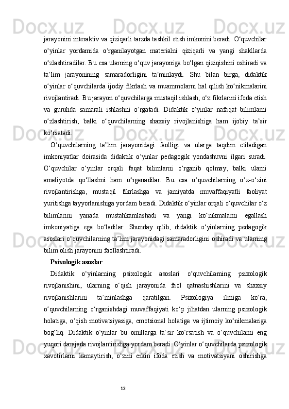 13jarayonini interaktiv va qiziqarli tarzda tashkil etish imkonini beradi. O‘quvchilar
o‘yinlar   yordamida   o‘rganilayotgan   materialni   qiziqarli   va   yangi   shakllarda
o‘zlashtiradilar. Bu esa ularning o‘quv jarayoniga bo‘lgan qiziqishini oshiradi va
ta’lim   jarayonining   samaradorligini   ta’minlaydi.   Shu   bilan   birga,   didaktik
o‘yinlar  o‘quvchilarda ijodiy fikrlash  va muammolarni  hal  qilish  ko‘nikmalarini
rivojlantiradi. Bu jarayon o‘quvchilarga mustaqil ishlash, o‘z fikrlarini ifoda etish
va   guruhda   samarali   ishlashni   o‘rgatadi.   Didaktik   o‘yinlar   nafaqat   bilimlarni
o‘zlashtirish,   balki   o‘quvchilarning   shaxsiy   rivojlanishiga   ham   ijobiy   ta’sir
ko‘rsatadi.
O‘quvchilarning   ta’lim   jarayonidagi   faolligi   va   ularga   taqdim   etiladigan
imkoniyatlar   doirasida   didaktik   o‘yinlar   pedagogik   yondashuvni   ilgari   suradi.
O‘quvchilar   o‘yinlar   orqali   faqat   bilimlarni   o‘rganib   qolmay,   balki   ularni
amaliyotda   qo‘llashni   ham   o‘rganadilar.   Bu   esa   o‘quvchilarning   o‘z-o‘zini
rivojlantirishga,   mustaqil   fikrlashga   va   jamiyatda   muvaffaqiyatli   faoliyat
yuritishga tayyorlanishiga yordam beradi. Didaktik o‘yinlar orqali o‘quvchilar o‘z
bilimlarini   yanada   mustahkamlashadi   va   yangi   ko‘nikmalarni   egallash
imkoniyatiga   ega   bo‘ladilar.   Shunday   qilib,   didaktik   o‘yinlarning   pedagogik
asoslari o‘quvchilarning ta’lim jarayonidagi samaradorligini oshiradi va ularning
bilim olish jarayonini faollashtiradi.
Psixologik asoslar
Didaktik   o‘yinlarning   psixologik   asoslari   o‘quvchilarning   psixologik
rivojlanishini,   ularning   o‘qish   jarayonida   faol   qatnashishlarini   va   shaxsiy
rivojlanishlarini   ta’minlashga   qaratilgan.   Psixologiya   ilmiga   ko‘ra,
o‘quvchilarning   o‘rganishdagi   muvaffaqiyati   ko‘p   jihatdan   ularning   psixologik
holatiga,  o‘qish   motivatsiyasiga,   emotsional   holatiga   va   ijtimoiy   ko‘nikmalariga
bog‘liq.   Didaktik   o‘yinlar   bu   omillarga   ta’sir   ko‘rsatish   va   o‘quvchilarni   eng
yuqori darajada rivojlantirishga yordam beradi. O‘yinlar o‘quvchilarda psixologik
xavotirlarni   kamaytirish,   o‘zini   erkin   ifoda   etish   va   motivatsiyani   oshirishga