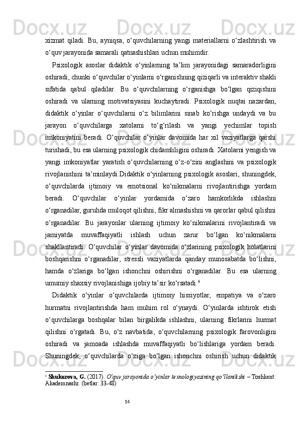 14xizmat   qiladi.   Bu,   ayniqsa,   o‘quvchilarning   yangi   materiallarni   o‘zlashtirish   va
o‘quv jarayonida samarali qatnashishlari uchun muhimdir.
Psixologik   asoslar   didaktik   o‘yinlarning   ta’lim   jarayonidagi   samaradorligini
oshiradi, chunki o‘quvchilar o‘yinlarni o‘rganishning qiziqarli va interaktiv shakli
sifatida   qabul   qiladilar.   Bu   o‘quvchilarning   o‘rganishga   bo‘lgan   qiziqishini
oshiradi   va   ularning   motivatsiyasini   kuchaytiradi.   Psixologik   nuqtai   nazardan,
didaktik   o‘yinlar   o‘quvchilarni   o‘z   bilimlarini   sinab   ko‘rishga   undaydi   va   bu
jarayon   o‘quvchilarga   xatolarni   to‘g‘rilash   va   yangi   yechimlar   topish
imkoniyatini   beradi.   O‘quvchilar   o‘yinlar   davomida   har   xil   vaziyatlarga   qarshi
turishadi, bu esa ularning psixologik chidamliligini oshiradi. Xatolarni yengish va
yangi   imkoniyatlar   yaratish   o‘quvchilarning   o‘z-o‘zini   anglashini   va   psixologik
rivojlanishini   ta’minlaydi.Didaktik   o‘yinlarning   psixologik   asoslari,   shuningdek,
o‘quvchilarda   ijtimoiy   va   emotsional   ko‘nikmalarni   rivojlantirishga   yordam
beradi.   O‘quvchilar   o‘yinlar   yordamida   o‘zaro   hamkorlikda   ishlashni
o‘rganadilar, guruhda muloqot qilishni, fikr almashishni va qarorlar qabul qilishni
o‘rganadilar.   Bu   jarayonlar   ularning   ijtimoiy   ko‘nikmalarini   rivojlantiradi   va
jamiyatda   muvaffaqiyatli   ishlash   uchun   zarur   bo‘lgan   ko‘nikmalarni
shakllantiradi.   O‘quvchilar   o‘yinlar   davomida   o‘zlarining   psixologik   holatlarini
boshqarishni   o‘rganadilar,   stressli   vaziyatlarda   qanday   munosabatda   bo‘lishni,
hamda   o‘zlariga   bo‘lgan   ishonchni   oshirishni   o‘rganadilar.   Bu   esa   ularning
umumiy shaxsiy rivojlanishiga ijobiy ta’sir ko‘rsatadi. 6
Didaktik   o‘yinlar   o‘quvchilarda   ijtimoiy   hissiyotlar,   empatiya   va   o‘zaro
hurmatni   rivojlantirishda   ham   muhim   rol   o‘ynaydi.   O‘yinlarda   ishtirok   etish
o‘quvchilarga   boshqalar   bilan   birgalikda   ishlashni,   ularning   fikrlarini   hurmat
qilishni   o‘rgatadi.   Bu,   o‘z   navbatida,   o‘quvchilarning   psixologik   farovonligini
oshiradi   va   jamoada   ishlashda   muvaffaqiyatli   bo‘lishlariga   yordam   beradi.
Shuningdek,   o‘quvchilarda   o‘ziga   bo‘lgan   ishonchni   oshirish   uchun   didaktik
6
  Shukurova, G.  (2017).  O‘quv jarayonida o‘yinlar texnologiyasining qo‘llanilishi  – Toshkent:
Akademnashr. (betlar: 33-48) 