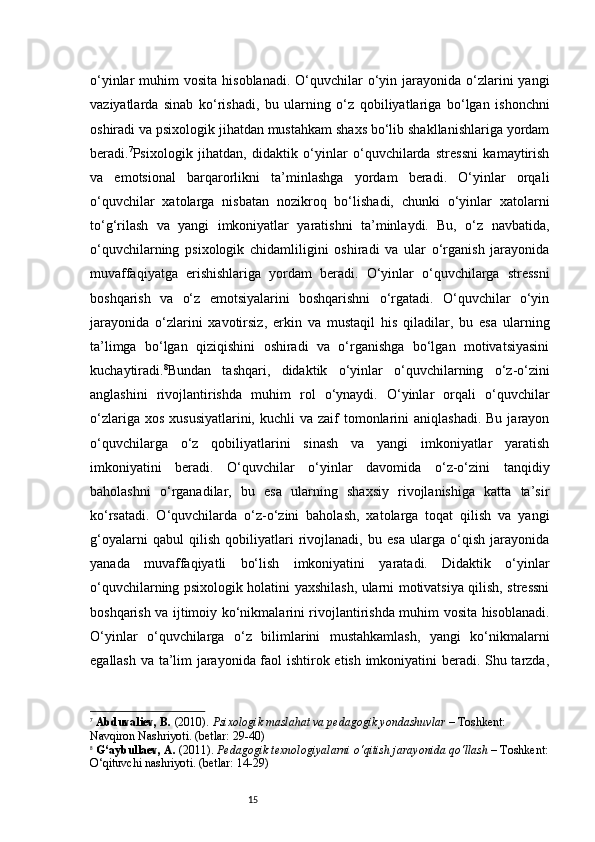 15o‘yinlar  muhim   vosita  hisoblanadi.  O‘quvchilar   o‘yin  jarayonida  o‘zlarini   yangi
vaziyatlarda   sinab   ko‘rishadi,   bu   ularning   o‘z   qobiliyatlariga   bo‘lgan   ishonchni
oshiradi va psixologik jihatdan mustahkam shaxs bo‘lib shakllanishlariga yordam
beradi. 7
Psixologik   jihatdan,   didaktik   o‘yinlar   o‘quvchilarda   stressni   kamaytirish
va   emotsional   barqarorlikni   ta’minlashga   yordam   beradi.   O‘yinlar   orqali
o‘quvchilar   xatolarga   nisbatan   nozikroq   bo‘lishadi,   chunki   o‘yinlar   xatolarni
to‘g‘rilash   va   yangi   imkoniyatlar   yaratishni   ta’minlaydi.   Bu,   o‘z   navbatida,
o‘quvchilarning   psixologik   chidamliligini   oshiradi   va   ular   o‘rganish   jarayonida
muvaffaqiyatga   erishishlariga   yordam   beradi.   O‘yinlar   o‘quvchilarga   stressni
boshqarish   va   o‘z   emotsiyalarini   boshqarishni   o‘rgatadi.   O‘quvchilar   o‘yin
jarayonida   o‘zlarini   xavotirsiz,   erkin   va   mustaqil   his   qiladilar,   bu   esa   ularning
ta’limga   bo‘lgan   qiziqishini   oshiradi   va   o‘rganishga   bo‘lgan   motivatsiyasini
kuchaytiradi. 8
Bundan   tashqari,   didaktik   o‘yinlar   o‘quvchilarning   o‘z-o‘zini
anglashini   rivojlantirishda   muhim   rol   o‘ynaydi.   O‘yinlar   orqali   o‘quvchilar
o‘zlariga  xos  xususiyatlarini,  kuchli  va  zaif  tomonlarini  aniqlashadi.  Bu  jarayon
o‘quvchilarga   o‘z   qobiliyatlarini   sinash   va   yangi   imkoniyatlar   yaratish
imkoniyatini   beradi.   O‘quvchilar   o‘yinlar   davomida   o‘z-o‘zini   tanqidiy
baholashni   o‘rganadilar,   bu   esa   ularning   shaxsiy   rivojlanishiga   katta   ta’sir
ko‘rsatadi.   O‘quvchilarda   o‘z-o‘zini   baholash,   xatolarga   toqat   qilish   va   yangi
g‘oyalarni   qabul   qilish   qobiliyatlari   rivojlanadi,   bu   esa   ularga   o‘qish   jarayonida
yanada   muvaffaqiyatli   bo‘lish   imkoniyatini   yaratadi.   Didaktik   o‘yinlar
o‘quvchilarning psixologik holatini yaxshilash, ularni motivatsiya qilish, stressni
boshqarish va ijtimoiy ko‘nikmalarini rivojlantirishda muhim vosita hisoblanadi.
O‘yinlar   o‘quvchilarga   o‘z   bilimlarini   mustahkamlash,   yangi   ko‘nikmalarni
egallash va ta’lim jarayonida faol ishtirok etish imkoniyatini beradi. Shu tarzda,
7
  Abduvaliev, B.  (2010).  Psixologik maslahat va pedagogik yondashuvlar  – Toshkent: 
Navqiron Nashriyoti. (betlar: 29-40)
8
  G‘aybullaev, A.  (2011).  Pedagogik texnologiyalarni o‘qitish jarayonida qo‘llash  – Toshkent:
O‘qituvchi nashriyoti. (betlar: 14-29) 