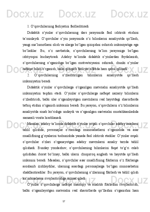 171. O‘quvchilarning faoliyatini faollashtiradi
Didaktik   o‘yinlar   o‘quvchilarning   dars   jarayonida   faol   ishtirok   etishini
ta’minlaydi.   O‘quvchilar   o‘yin   jarayonida   o‘z   bilimlarini   amaliyotda   qo‘llash,
yangi ma’lumotlarni olish va ularga bo‘lgan qiziqishni oshirish imkoniyatiga ega
bo‘ladilar.   Bu,   o‘z   navbatida,   o‘quvchilarning   ta’lim   jarayoniga   bo‘lgan
ishtiyoqini   kuchaytiradi.   Adabiy   ta’limda   didaktik   o‘yinlardan   foydalanish,
o‘quvchilarning   o‘rganishga   bo‘lgan   motivatsiyasini   oshiradi,   chunki   o‘yinlar
nafaqat bilim o‘rganish, balki qiziqarli faoliyat sifatida ham qabul qilinadi.
2.   O‘quvchilarning   o‘zlashtirilgan   bilimlarini   amaliyotda   qo‘llash
imkoniyatini beradi
Didaktik   o‘yinlar   o‘quvchilarga   o‘rganilgan   materialni   amaliyotda   qo‘llash
imkoniyatini   taqdim   etadi.   O‘yinlar   o‘quvchilarga   nafaqat   nazariy   bilimlarni
o‘zlashtirish,   balki   ular   o‘rganilayotgan   mavzularni   real   hayotdagi   sharoitlarda
tatbiq etishni o‘rganish imkonini beradi. Bu jarayon, o‘quvchilarni o‘z bilimlarini
amaliyotda  sinab   ko‘rishga   undaydi   va   o‘rganilgan   materialni   mustahkamlashda
samarali vosita hisoblanadi.
Masalan, adabiy ta’limda didaktik o‘yinlar orqali o‘quvchilar adabiy asarlarni
tahlil   qilishda,   personajlar   o‘rtasidagi   munosabatlarni   o‘rganishda   va   asar
muallifining g‘oyalarini tushunishda yanada faol ishtirok etadilar. O‘yinlar orqali
o‘quvchilar   o‘zlari   o‘rganayotgan   adabiy   mavzularni   amaliy   tarzda   tahlil
qilishadi.   Bunday   yondashuv,   o‘quvchilarning   bilimlarini   faqat   to‘g‘ri   eslab
qolishdan   iborat   bo‘lmay,   balki   ularni   chuqurroq   anglash   va   hayotda   qo‘llash
imkonini   beradi.   Masalan,   o‘quvchilar   asar   muallifining   fikrlarini   o‘z   fikrlariga
asoslanib   izohlaydilar,   ularning   asardagi   personajlarga   bo‘lgan   munosabatini
shakllantiradilar. Bu jarayon, o‘quvchilarning o‘zlarining fikrlash va tahlil qilish
ko‘nikmalarini rivojlantirishga xizmat qiladi.
O‘yinlar   o‘quvchilarga   nafaqat   mantiqiy   va   analitik   fikrlashni   rivojlantirish,
balki   o‘rganilayotgan   materialni   real   sharoitlarda   qo‘llashni   o‘rganishni   ham 