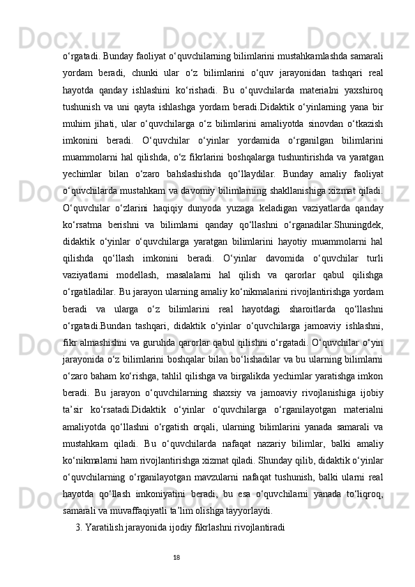 18o‘rgatadi. Bunday faoliyat o‘quvchilarning bilimlarini mustahkamlashda samarali
yordam   beradi,   chunki   ular   o‘z   bilimlarini   o‘quv   jarayonidan   tashqari   real
hayotda   qanday   ishlashini   ko‘rishadi.   Bu   o‘quvchilarda   materialni   yaxshiroq
tushunish   va   uni   qayta   ishlashga   yordam   beradi.Didaktik   o‘yinlarning   yana   bir
muhim   jihati,   ular   o‘quvchilarga   o‘z   bilimlarini   amaliyotda   sinovdan   o‘tkazish
imkonini   beradi.   O‘quvchilar   o‘yinlar   yordamida   o‘rganilgan   bilimlarini
muammolarni   hal   qilishda,   o‘z   fikrlarini   boshqalarga   tushuntirishda   va  yaratgan
yechimlar   bilan   o‘zaro   bahslashishda   qo‘llaydilar.   Bunday   amaliy   faoliyat
o‘quvchilarda mustahkam va davomiy bilimlarning shakllanishiga xizmat qiladi.
O‘quvchilar   o‘zlarini   haqiqiy   dunyoda   yuzaga   keladigan   vaziyatlarda   qanday
ko‘rsatma   berishni   va   bilimlarni   qanday   qo‘llashni   o‘rganadilar.Shuningdek,
didaktik   o‘yinlar   o‘quvchilarga   yaratgan   bilimlarini   hayotiy   muammolarni   hal
qilishda   qo‘llash   imkonini   beradi.   O‘yinlar   davomida   o‘quvchilar   turli
vaziyatlarni   modellash,   masalalarni   hal   qilish   va   qarorlar   qabul   qilishga
o‘rgatiladilar. Bu jarayon ularning amaliy ko‘nikmalarini rivojlantirishga yordam
beradi   va   ularga   o‘z   bilimlarini   real   hayotdagi   sharoitlarda   qo‘llashni
o‘rgatadi.Bundan   tashqari,   didaktik   o‘yinlar   o‘quvchilarga   jamoaviy   ishlashni,
fikr   almashishni   va  guruhda  qarorlar   qabul   qilishni  o‘rgatadi.  O‘quvchilar   o‘yin
jarayonida o‘z bilimlarini boshqalar bilan bo‘lishadilar va bu ularning bilimlarni
o‘zaro baham ko‘rishga, tahlil qilishga va birgalikda yechimlar yaratishga imkon
beradi.   Bu   jarayon   o‘quvchilarning   shaxsiy   va   jamoaviy   rivojlanishiga   ijobiy
ta’sir   ko‘rsatadi.Didaktik   o‘yinlar   o‘quvchilarga   o‘rganilayotgan   materialni
amaliyotda   qo‘llashni   o‘rgatish   orqali,   ularning   bilimlarini   yanada   samarali   va
mustahkam   qiladi.   Bu   o‘quvchilarda   nafaqat   nazariy   bilimlar,   balki   amaliy
ko‘nikmalarni ham rivojlantirishga xizmat qiladi. Shunday qilib, didaktik o‘yinlar
o‘quvchilarning   o‘rganilayotgan   mavzularni   nafaqat   tushunish,   balki   ularni   real
hayotda   qo‘llash   imkoniyatini   beradi,   bu   esa   o‘quvchilarni   yanada   to‘liqroq,
samarali va muvaffaqiyatli ta’lim olishga tayyorlaydi.
3. Yaratilish jarayonida ijodiy fikrlashni rivojlantiradi 