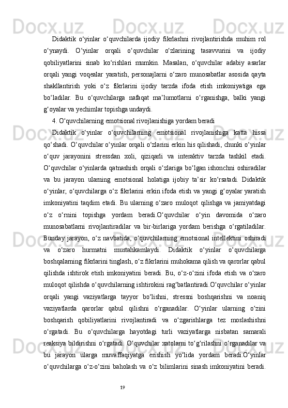 19Didaktik   o‘yinlar   o‘quvchilarda   ijodiy   fikrlashni   rivojlantirishda   muhim   rol
o‘ynaydi.   O‘yinlar   orqali   o‘quvchilar   o‘zlarining   tasavvurini   va   ijodiy
qobiliyatlarini   sinab   ko‘rishlari   mumkin.   Masalan,   o‘quvchilar   adabiy   asarlar
orqali   yangi   voqealar   yaratish,   personajlarni   o‘zaro   munosabatlar   asosida   qayta
shakllantirish   yoki   o‘z   fikrlarini   ijodiy   tarzda   ifoda   etish   imkoniyatiga   ega
bo‘ladilar.   Bu   o‘quvchilarga   nafaqat   ma’lumotlarni   o‘rganishga,   balki   yangi
g‘oyalar va yechimlar topishga undaydi.
4. O‘quvchilarning emotsional rivojlanishiga yordam beradi
Didaktik   o‘yinlar   o‘quvchilarning   emotsional   rivojlanishiga   katta   hissa
qo‘shadi. O‘quvchilar o‘yinlar orqali o‘zlarini erkin his qilishadi, chunki o‘yinlar
o‘quv   jarayonini   stressdan   xoli,   qiziqarli   va   interaktiv   tarzda   tashkil   etadi.
O‘quvchilar   o‘yinlarda   qatnashish   orqali   o‘zlariga   bo‘lgan   ishonchni   oshiradilar
va   bu   jarayon   ularning   emotsional   holatiga   ijobiy   ta’sir   ko‘rsatadi.   Didaktik
o‘yinlar, o‘quvchilarga o‘z fikrlarini erkin ifoda etish va yangi g‘oyalar yaratish
imkoniyatini   taqdim   etadi.   Bu   ularning   o‘zaro   muloqot   qilishga   va   jamiyatdagi
o‘z   o‘rnini   topishga   yordam   beradi.O‘quvchilar   o‘yin   davomida   o‘zaro
munosabatlarni   rivojlantiradilar   va   bir-birlariga   yordam   berishga   o‘rgatiladilar.
Bunday   jarayon,   o‘z   navbatida,   o‘quvchilarning   emotsional   intellektini   oshiradi
va   o‘zaro   hurmatni   mustahkamlaydi.   Didaktik   o‘yinlar   o‘quvchilarga
boshqalarning fikrlarini tinglash, o‘z fikrlarini muhokama qilish va qarorlar qabul
qilishda   ishtirok   etish   imkoniyatini   beradi.   Bu,   o‘z-o‘zini   ifoda   etish   va   o‘zaro
muloqot qilishda o‘quvchilarning ishtirokini rag‘batlantiradi.O‘quvchilar o‘yinlar
orqali   yangi   vaziyatlarga   tayyor   bo‘lishni,   stressni   boshqarishni   va   noaniq
vaziyatlarda   qarorlar   qabul   qilishni   o‘rganadilar.   O‘yinlar   ularning   o‘zini
boshqarish   qobiliyatlarini   rivojlantiradi   va   o‘zgarishlarga   tez   moslashishni
o‘rgatadi.   Bu   o‘quvchilarga   hayotdagi   turli   vaziyatlarga   nisbatan   samarali
reaksiya bildirishni o‘rgatadi. O‘quvchilar xatolarni to‘g‘rilashni  o‘rganadilar va
bu   jarayon   ularga   muvaffaqiyatga   erishish   yo‘lida   yordam   beradi.O‘yinlar
o‘quvchilarga   o‘z-o‘zini   baholash   va   o‘z   bilimlarini   sinash   imkoniyatini   beradi. 