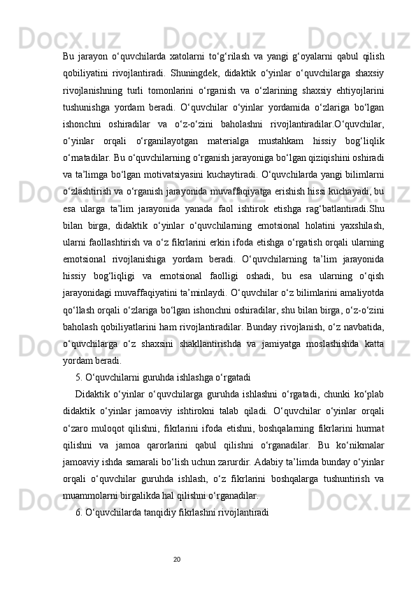 20Bu   jarayon   o‘quvchilarda   xatolarni   to‘g‘rilash   va   yangi   g‘oyalarni   qabul   qilish
qobiliyatini   rivojlantiradi.   Shuningdek,   didaktik   o‘yinlar   o‘quvchilarga   shaxsiy
rivojlanishning   turli   tomonlarini   o‘rganish   va   o‘zlarining   shaxsiy   ehtiyojlarini
tushunishga   yordam   beradi.   O‘quvchilar   o‘yinlar   yordamida   o‘zlariga   bo‘lgan
ishonchni   oshiradilar   va   o‘z-o‘zini   baholashni   rivojlantiradilar.O‘quvchilar,
o‘yinlar   orqali   o‘rganilayotgan   materialga   mustahkam   hissiy   bog‘liqlik
o‘rnatadilar. Bu o‘quvchilarning o‘rganish jarayoniga bo‘lgan qiziqishini oshiradi
va ta’limga bo‘lgan motivatsiyasini kuchaytiradi. O‘quvchilarda yangi bilimlarni
o‘zlashtirish va o‘rganish jarayonida muvaffaqiyatga erishish hissi kuchayadi, bu
esa   ularga   ta’lim   jarayonida   yanada   faol   ishtirok   etishga   rag‘batlantiradi.Shu
bilan   birga,   didaktik   o‘yinlar   o‘quvchilarning   emotsional   holatini   yaxshilash,
ularni faollashtirish va o‘z fikrlarini erkin ifoda etishga o‘rgatish orqali ularning
emotsional   rivojlanishiga   yordam   beradi.   O‘quvchilarning   ta’lim   jarayonida
hissiy   bog‘liqligi   va   emotsional   faolligi   oshadi,   bu   esa   ularning   o‘qish
jarayonidagi muvaffaqiyatini ta’minlaydi. O‘quvchilar o‘z bilimlarini amaliyotda
qo‘llash orqali o‘zlariga bo‘lgan ishonchni oshiradilar, shu bilan birga, o‘z-o‘zini
baholash qobiliyatlarini ham rivojlantiradilar. Bunday rivojlanish, o‘z navbatida,
o‘quvchilarga   o‘z   shaxsini   shakllantirishda   va   jamiyatga   moslashishda   katta
yordam beradi.
5. O‘quvchilarni guruhda ishlashga o‘rgatadi
Didaktik   o‘yinlar   o‘quvchilarga   guruhda   ishlashni   o‘rgatadi,   chunki   ko‘plab
didaktik   o‘yinlar   jamoaviy   ishtirokni   talab   qiladi.   O‘quvchilar   o‘yinlar   orqali
o‘zaro   muloqot   qilishni,   fikrlarini   ifoda   etishni,   boshqalarning   fikrlarini   hurmat
qilishni   va   jamoa   qarorlarini   qabul   qilishni   o‘rganadilar.   Bu   ko‘nikmalar
jamoaviy ishda samarali bo‘lish uchun zarurdir. Adabiy ta’limda bunday o‘yinlar
orqali   o‘quvchilar   guruhda   ishlash,   o‘z   fikrlarini   boshqalarga   tushuntirish   va
muammolarni birgalikda hal qilishni o‘rganadilar.
6. O‘quvchilarda tanqidiy fikrlashni rivojlantiradi 