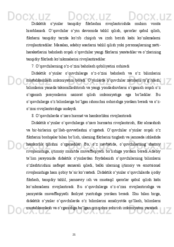 21Didaktik   o‘yinlar   tanqidiy   fikrlashni   rivojlantirishda   muhim   vosita
hisoblanadi.   O‘quvchilar   o‘yin   davomida   tahlil   qilish,   qarorlar   qabul   qilish,
fikrlarni   tanqidiy   tarzda   ko‘rib   chiqish   va   izoh   berish   kabi   ko‘nikmalarni
rivojlantiradilar. Masalan, adabiy asarlarni tahlil qilish yoki personajlarning xatti-
harakatlarini baholash orqali o‘quvchilar yangi fikrlarni yaratadilar va o‘zlarining
tanqidiy fikrlash ko‘nikmalarini rivojlantiradilar.
7. O‘quvchilarning o‘z-o‘zini baholash qobiliyatini oshiradi
Didaktik   o‘yinlar   o‘quvchilarga   o‘z-o‘zini   baholash   va   o‘z   bilimlarini
mustahkamlash imkoniyatini beradi. O‘yinlarda o‘quvchilar xatolarni to‘g‘rilash,
bilimlarini yanada takomillashtirish va yangi yondashuvlarni o‘rganish orqali o‘z
o‘rganish   jarayonlarini   nazorat   qilish   imkoniyatiga   ega   bo‘ladilar.   Bu
o‘quvchilarga o‘z bilimlariga bo‘lgan ishonchni oshirishga yordam beradi va o‘z-
o‘zini rivojlantirishga undaydi.
8. O‘quvchilarda o‘zaro hurmat va hamkorlikni rivojlantiradi
Didaktik o‘yinlar o‘quvchilarga o‘zaro hurmatni rivojlantirish, fikr almashish
va   bir-birlarini   qo‘llab-quvvatlashni   o‘rgatadi.   O‘quvchilar   o‘yinlar   orqali   o‘z
fikrlarini boshqalar bilan bo‘lish, ularning fikrlarini tinglash va jamoada ishlashda
hamkorlik   qilishni   o‘rganadilar.   Bu,   o‘z   navbatida,   o‘quvchilarning   shaxsiy
rivojlanishiga, ijtimoiy muhitda muvaffaqiyatli bo‘lishiga yordam beradi.Adabiy
ta’lim   jarayonida   didaktik   o‘yinlardan   foydalanish   o‘quvchilarning   bilimlarni
o‘zlashtirishini   nafaqat   samarali   qiladi,   balki   ularning   ijtimoiy   va   emotsional
rivojlanishiga ham ijobiy ta’sir ko‘rsatadi. Didaktik o‘yinlar o‘quvchilarda ijodiy
fikrlash,   tanqidiy   tahlil,   jamoaviy   ish   va   mustaqil   qarorlar   qabul   qilish   kabi
ko‘nikmalarni   rivojlantiradi.   Bu   o‘quvchilarga   o‘z-o‘zini   rivojlantirishga   va
jamiyatda   muvaffaqiyatli   faoliyat   yuritishga   yordam   beradi.   Shu   bilan   birga,
didaktik   o‘yinlar   o‘quvchilarda   o‘z   bilimlarini   amaliyotda   qo‘llash,   bilimlarni
mustahkamlash va o‘rganishga bo‘lgan qiziqishni oshirish imkoniyatini yaratadi. 