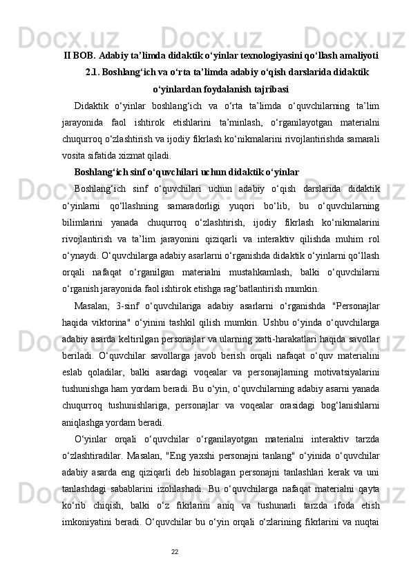 22II BOB. Adabiy ta’limda didaktik o‘yinlar texnologiyasini qo‘llash amaliyoti
2.1. Boshlang‘ich va o‘rta ta’limda adabiy o‘qish darslarida didaktik
o‘yinlardan foydalanish tajribasi
Didaktik   o‘yinlar   boshlang‘ich   va   o‘rta   ta’limda   o‘quvchilarning   ta’lim
jarayonida   faol   ishtirok   etishlarini   ta’minlash,   o‘rganilayotgan   materialni
chuqurroq o‘zlashtirish va ijodiy fikrlash ko‘nikmalarini rivojlantirishda samarali
vosita sifatida xizmat qiladi. 
Boshlang‘ich sinf o‘quvchilari uchun didaktik o‘yinlar
Boshlang‘ich   sinf   o‘quvchilari   uchun   adabiy   o‘qish   darslarida   didaktik
o‘yinlarni   qo‘llashning   samaradorligi   yuqori   bo‘lib,   bu   o‘quvchilarning
bilimlarini   yanada   chuqurroq   o‘zlashtirish,   ijodiy   fikrlash   ko‘nikmalarini
rivojlantirish   va   ta’lim   jarayonini   qiziqarli   va   interaktiv   qilishda   muhim   rol
o‘ynaydi. O‘quvchilarga adabiy asarlarni o‘rganishda didaktik o‘yinlarni qo‘llash
orqali   nafaqat   o‘rganilgan   materialni   mustahkamlash,   balki   o‘quvchilarni
o‘rganish jarayonida faol ishtirok etishga rag‘batlantirish mumkin.
Masalan,   3-sinf   o‘quvchilariga   adabiy   asarlarni   o‘rganishda   "Personajlar
haqida   viktorina"   o‘yinini   tashkil   qilish   mumkin.   Ushbu   o‘yinda   o‘quvchilarga
adabiy asarda keltirilgan personajlar va ularning xatti-harakatlari haqida savollar
beriladi.   O‘quvchilar   savollarga   javob   berish   orqali   nafaqat   o‘quv   materialini
eslab   qoladilar,   balki   asardagi   voqealar   va   personajlarning   motivatsiyalarini
tushunishga ham yordam beradi. Bu o‘yin, o‘quvchilarning adabiy asarni yanada
chuqurroq   tushunishlariga,   personajlar   va   voqealar   orasidagi   bog‘lanishlarni
aniqlashga yordam beradi.
O‘yinlar   orqali   o‘quvchilar   o‘rganilayotgan   materialni   interaktiv   tarzda
o‘zlashtiradilar.   Masalan,   "Eng   yaxshi   personajni   tanlang"   o‘yinida   o‘quvchilar
adabiy   asarda   eng   qiziqarli   deb   hisoblagan   personajni   tanlashlari   kerak   va   uni
tanlashdagi   sabablarini   izohlashadi.   Bu   o‘quvchilarga   nafaqat   materialni   qayta
ko‘rib   chiqish,   balki   o‘z   fikrlarini   aniq   va   tushunarli   tarzda   ifoda   etish
imkoniyatini   beradi.   O‘quvchilar   bu   o‘yin   orqali   o‘zlarining   fikrlarini   va   nuqtai 