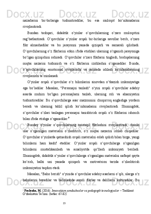 23nazarlarini   bir-birlariga   tushuntiradilar,   bu   esa   muloqot   ko‘nikmalarini
rivojlantiradi.
Bundan   tashqari,   didaktik   o‘yinlar   o‘quvchilarning   o‘zaro   muloqotini
rag‘batlantiradi.   O‘quvchilar   o‘yinlar   orqali   bir-birlariga   savollar   berib,   o‘zaro
fikr   almashadilar   va   bu   jarayonni   yanada   qiziqarli   va   samarali   qilishadi.
O‘quvchilarning o‘z fikrlarini  erkin ifoda etishlari ularning o‘rganish jarayoniga
bo‘lgan qiziqishini  oshiradi. O‘quvchilar o‘zaro fikrlarni tinglash, boshqalarning
nuqtai   nazarini   tushunish   va   o‘z   fikrlarini   izohlashni   o‘rganadilar.   Bunda,
o‘quvchilarning   emotsional   rivojlanishi   va   jamoada   ishlash   ko‘nikmalarining
rivojlanishi ta’minlanadi.
O‘yinlar   orqali   o‘quvchilar   o‘z   bilimlarini   sinovdan   o‘tkazish   imkoniyatiga
ega   bo‘ladilar.   Masalan,   "Personajni   tanlash"   o‘yini   orqali   o‘quvchilar   adabiy
asarda   muhim   bo‘lgan   personajlarni   tanlab,   ularning   roli   va   ahamiyatini
tushuntiradilar.   Bu   o‘quvchilarga   asar   mazmunini   chuqurroq   anglashga   yordam
beradi   va   ularning   tahlil   qilish   ko‘nikmalarini   rivojlantiradi.   Shuningdek,
o‘quvchilar   o‘zlari   tanlagan   personajni   tanishtirish   orqali   o‘z   fikrlarini   ishonch
bilan ifoda etishga o‘rganadilar. 9
Bunday   o‘yinlar   o‘quvchilarning   mustaqil   fikrlashini   rivojlantiradi,   chunki
ular   o‘rganilgan   materialni   o‘zlashtirib,   o‘z   nuqtai   nazarini   ishlab   chiqadilar.
O‘quvchilar o‘yinlarda qatnashish orqali materialni eslab qolish bilan birga, yangi
bilimlarni   ham   kashf   etadilar.   O‘yinlar   orqali   o‘quvchilarga   o‘rganilgan
bilimlarni   mustahkamlash   va   amaliyotda   qo‘llash   imkoniyati   beriladi.
Shuningdek, didaktik o‘yinlar o‘quvchilarga o‘rganilgan materialni nafaqat qayta
ko‘rish,   balki   uni   yanada   qiziqarli   va   motivatsion   tarzda   o‘zlashtirish
imkoniyatini taqdim etadi.
Masalan, "Baho berish" o‘yinida o‘quvchilar adabiy asarlarni o‘qib, ularga o‘z
baholarini   beradilar   va   baholashda   asosli   fikrlar   va   dalillarni   keltiradilar.   Bu
9
  Pavlenko, M.  (2016).  Innovatsion yondashuvlar va pedagogik texnologiyalar  – Toshkent: 
O‘zbekiston Ta’limi. (betlar: 67-82) 