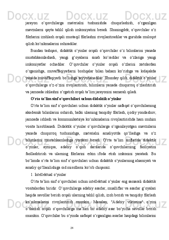 24jarayon   o‘quvchilarga   materialni   tushunishda   chuqurlashish,   o‘rganilgan
mavzularni   qayta   tahlil   qilish   imkoniyatini   beradi.   Shuningdek,   o‘quvchilar   o‘z
fikrlarini izohlash orqali mustaqil fikrlashni rivojlantiradilar va guruhda muloqot
qilish ko‘nikmalarini oshiradilar.
Bundan   tashqari,   didaktik   o‘yinlar   orqali   o‘quvchilar   o‘z   bilimlarini   yanada
mustahkamlashadi,   yangi   g‘oyalarni   sinab   ko‘radilar   va   o‘zlariga   yangi
imkoniyatlar   ochadilar.   O‘quvchilar   o‘yinlar   orqali   o‘zlarini   xatolardan
o‘rganishga,   muvaffaqiyatlarni   boshqalar   bilan   baham   ko‘rishga   va   kelajakda
yanada muvaffaqiyatli bo‘lishga tayyorlanadilar. Shunday qilib, didaktik o‘yinlar
o‘quvchilarga o‘z-o‘zini  rivojlantirish,  bilimlarni  yanada chuqurroq o‘zlashtirish
va jamoada ishlashni o‘rgatish orqali ta’lim jarayonini samarali qiladi.
O‘rta ta’lim sinf o‘quvchilari uchun didaktik o‘yinlar
O‘rta ta’lim sinf o‘quvchilari uchun didaktik o‘yinlar nafaqat o‘quvchilarning
akademik bilimlarini oshirish, balki ularning tanqidiy fikrlash, ijodiy yondashuv,
jamoada ishlash  va kommunikatsiya  ko‘nikmalarini  rivojlantirishda ham  muhim
vosita   hisoblanadi.   Didaktik   o‘yinlar   o‘quvchilarga   o‘rganilayotgan   mavzularni
yanada   chuqurroq   tushunishga,   materialni   amaliyotda   qo‘llashga   va   o‘z
bilimlarini   mustahkamlashga   yordam   beradi.   O‘rta   ta’lim   sinflarida   didaktik
o‘yinlar,   ayniqsa,   adabiy   o‘qish   darslarida   o‘quvchilarning   faoliyatini
faollashtirish   va   ularning   fikrlarini   erkin   ifoda   etish   imkonini   yaratadi.   Bu
bo‘limda o‘rta ta’lim sinf o‘quvchilari uchun didaktik o‘yinlarning ahamiyati  va
amaliy qo‘llanilishiga oid misollarni ko‘rib chiqamiz.
1. Intellektual o‘yinlar
O‘rta ta’lim sinf o‘quvchilari uchun intellektual o‘yinlar eng samarali didaktik
vositalardan biridir. O‘quvchilarga adabiy asarlar, mualliflar va asarlar g‘oyalari
haqida savollar berish orqali ularning tahlil qilish, izoh berish va tanqidiy fikrlash
ko‘nikmalarini   rivojlantirish   mumkin.   Masalan,   "Adabiy   viktorina"   o‘yini
o‘tkazish   orqali   o‘quvchilarga   ma’lum   bir   adabiy   asar   bo‘yicha   savollar   berish
mumkin. O‘quvchilar bu o‘yinda nafaqat o‘rganilgan asarlar haqidagi bilimlarini 