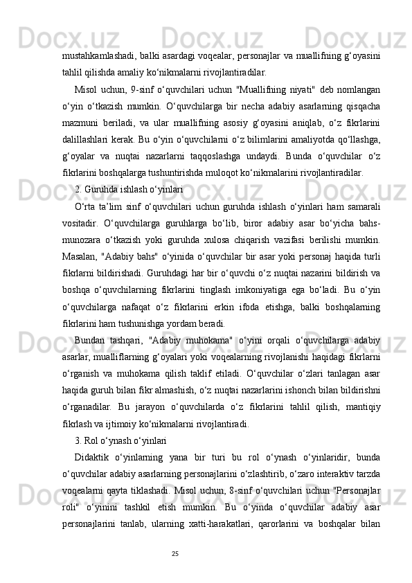 25mustahkamlashadi, balki asardagi  voqealar, personajlar  va muallifning g‘oyasini
tahlil qilishda amaliy ko‘nikmalarni rivojlantiradilar.
Misol   uchun,   9-sinf   o‘quvchilari   uchun   "Muallifning   niyati"   deb   nomlangan
o‘yin   o‘tkazish   mumkin.   O‘quvchilarga   bir   necha   adabiy   asarlarning   qisqacha
mazmuni   beriladi,   va   ular   muallifning   asosiy   g‘oyasini   aniqlab,   o‘z   fikrlarini
dalillashlari kerak. Bu o‘yin o‘quvchilarni o‘z bilimlarini amaliyotda qo‘llashga,
g‘oyalar   va   nuqtai   nazarlarni   taqqoslashga   undaydi.   Bunda   o‘quvchilar   o‘z
fikrlarini boshqalarga tushuntirishda muloqot ko‘nikmalarini rivojlantiradilar.
2. Guruhda ishlash o‘yinlari
O‘rta   ta’lim   sinf   o‘quvchilari   uchun   guruhda   ishlash   o‘yinlari   ham   samarali
vositadir.   O‘quvchilarga   guruhlarga   bo‘lib,   biror   adabiy   asar   bo‘yicha   bahs-
munozara   o‘tkazish   yoki   guruhda   xulosa   chiqarish   vazifasi   berilishi   mumkin.
Masalan,  "Adabiy bahs" o‘yinida o‘quvchilar  bir  asar  yoki personaj  haqida turli
fikrlarni bildirishadi. Guruhdagi har bir o‘quvchi o‘z nuqtai nazarini bildirish va
boshqa   o‘quvchilarning   fikrlarini   tinglash   imkoniyatiga   ega   bo‘ladi.   Bu   o‘yin
o‘quvchilarga   nafaqat   o‘z   fikrlarini   erkin   ifoda   etishga,   balki   boshqalarning
fikrlarini ham tushunishga yordam beradi.
Bundan   tashqari,   "Adabiy   muhokama"   o‘yini   orqali   o‘quvchilarga   adabiy
asarlar, mualliflarning g‘oyalari yoki voqealarning rivojlanishi haqidagi fikrlarni
o‘rganish   va   muhokama   qilish   taklif   etiladi.   O‘quvchilar   o‘zlari   tanlagan   asar
haqida guruh bilan fikr almashish, o‘z nuqtai nazarlarini ishonch bilan bildirishni
o‘rganadilar.   Bu   jarayon   o‘quvchilarda   o‘z   fikrlarini   tahlil   qilish,   mantiqiy
fikrlash va ijtimoiy ko‘nikmalarni rivojlantiradi.
3. Rol o‘ynash o‘yinlari
Didaktik   o‘yinlarning   yana   bir   turi   bu   rol   o‘ynash   o‘yinlaridir,   bunda
o‘quvchilar adabiy asarlarning personajlarini o‘zlashtirib, o‘zaro interaktiv tarzda
voqealarni qayta tiklashadi. Misol  uchun, 8-sinf o‘quvchilari uchun "Personajlar
roli"   o‘yinini   tashkil   etish   mumkin.   Bu   o‘yinda   o‘quvchilar   adabiy   asar
personajlarini   tanlab,   ularning   xatti-harakatlari,   qarorlarini   va   boshqalar   bilan 