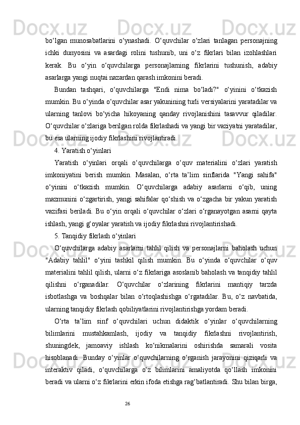26bo‘lgan   munosabatlarini   o‘ynashadi.   O‘quvchilar   o‘zlari   tanlagan   personajning
ichki   dunyosini   va   asardagi   rolini   tushunib,   uni   o‘z   fikrlari   bilan   izohlashlari
kerak.   Bu   o‘yin   o‘quvchilarga   personajlarning   fikrlarini   tushunish,   adabiy
asarlarga yangi nuqtai nazardan qarash imkonini beradi.
Bundan   tashqari,   o‘quvchilarga   "Endi   nima   bo‘ladi?"   o‘yinini   o‘tkazish
mumkin. Bu o‘yinda o‘quvchilar asar yakunining turli versiyalarini yaratadilar va
ularning   tanlovi   bo‘yicha   hikoyaning   qanday   rivojlanishini   tasavvur   qiladilar.
O‘quvchilar o‘zlariga berilgan rolda fikrlashadi va yangi bir vaziyatni yaratadilar,
bu esa ularning ijodiy fikrlashini rivojlantiradi.
4. Yaratish o‘yinlari
Yaratish   o‘yinlari   orqali   o‘quvchilarga   o‘quv   materialini   o‘zlari   yaratish
imkoniyatini   berish   mumkin.   Masalan,   o‘rta   ta’lim   sinflarida   "Yangi   sahifa"
o‘yinini   o‘tkazish   mumkin.   O‘quvchilarga   adabiy   asarlarni   o‘qib,   uning
mazmunini  o‘zgartirish, yangi  sahifalar  qo‘shish  va o‘zgacha  bir  yakun yaratish
vazifasi   beriladi.   Bu   o‘yin   orqali   o‘quvchilar   o‘zlari   o‘rganayotgan   asarni   qayta
ishlash, yangi g‘oyalar yaratish va ijodiy fikrlashni rivojlantirishadi.
5. Tanqidiy fikrlash o‘yinlari
O‘quvchilarga   adabiy   asarlarni   tahlil   qilish   va   personajlarni   baholash   uchun
"Adabiy   tahlil"   o‘yini   tashkil   qilish   mumkin.   Bu   o‘yinda   o‘quvchilar   o‘quv
materialini tahlil qilish, ularni o‘z fikrlariga asoslanib baholash va tanqidiy tahlil
qilishni   o‘rganadilar.   O‘quvchilar   o‘zlarining   fikrlarini   mantiqiy   tarzda
isbotlashga   va   boshqalar   bilan   o‘rtoqlashishga   o‘rgatadilar.   Bu,   o‘z   navbatida,
ularning tanqidiy fikrlash qobiliyatlarini rivojlantirishga yordam beradi.
O‘rta   ta’lim   sinf   o‘quvchilari   uchun   didaktik   o‘yinlar   o‘quvchilarning
bilimlarini   mustahkamlash,   ijodiy   va   tanqidiy   fikrlashni   rivojlantirish,
shuningdek,   jamoaviy   ishlash   ko‘nikmalarini   oshirishda   samarali   vosita
hisoblanadi.   Bunday   o‘yinlar   o‘quvchilarning   o‘rganish   jarayonini   qiziqarli   va
interaktiv   qiladi,   o‘quvchilarga   o‘z   bilimlarini   amaliyotda   qo‘llash   imkonini
beradi va ularni o‘z fikrlarini erkin ifoda etishga rag‘batlantiradi. Shu bilan birga, 