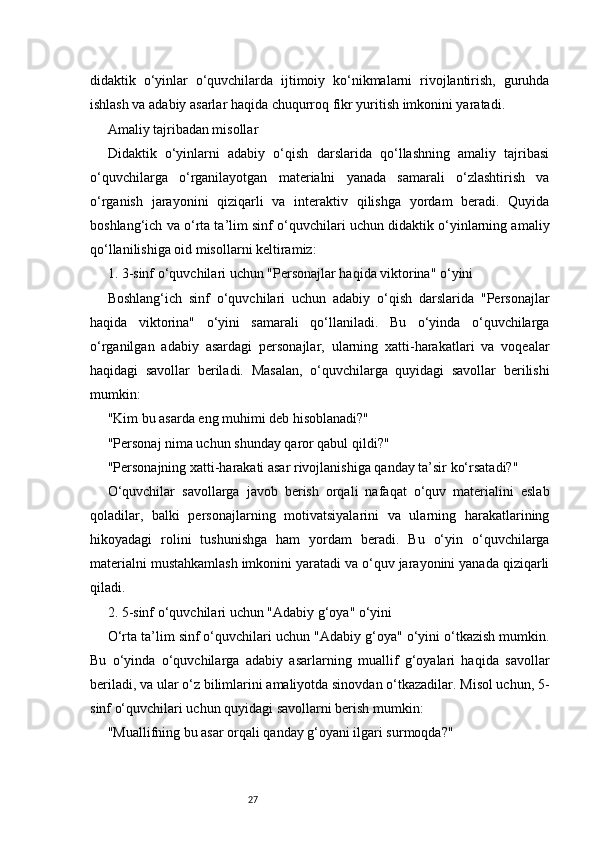 27didaktik   o‘yinlar   o‘quvchilarda   ijtimoiy   ko‘nikmalarni   rivojlantirish,   guruhda
ishlash va adabiy asarlar haqida chuqurroq fikr yuritish imkonini yaratadi.
Amaliy tajribadan misollar
Didaktik   o‘yinlarni   adabiy   o‘qish   darslarida   qo‘llashning   amaliy   tajribasi
o‘quvchilarga   o‘rganilayotgan   materialni   yanada   samarali   o‘zlashtirish   va
o‘rganish   jarayonini   qiziqarli   va   interaktiv   qilishga   yordam   beradi.   Quyida
boshlang‘ich va o‘rta ta’lim sinf o‘quvchilari uchun didaktik o‘yinlarning amaliy
qo‘llanilishiga oid misollarni keltiramiz:
1. 3-sinf o‘quvchilari uchun "Personajlar haqida viktorina" o‘yini
Boshlang‘ich   sinf   o‘quvchilari   uchun   adabiy   o‘qish   darslarida   "Personajlar
haqida   viktorina"   o‘yini   samarali   qo‘llaniladi.   Bu   o‘yinda   o‘quvchilarga
o‘rganilgan   adabiy   asardagi   personajlar,   ularning   xatti-harakatlari   va   voqealar
haqidagi   savollar   beriladi.   Masalan,   o‘quvchilarga   quyidagi   savollar   berilishi
mumkin:
"Kim bu asarda eng muhimi deb hisoblanadi?"
"Personaj nima uchun shunday qaror qabul qildi?"
"Personajning xatti-harakati asar rivojlanishiga qanday ta’sir ko‘rsatadi?"
O‘quvchilar   savollarga   javob   berish   orqali   nafaqat   o‘quv   materialini   eslab
qoladilar,   balki   personajlarning   motivatsiyalarini   va   ularning   harakatlarining
hikoyadagi   rolini   tushunishga   ham   yordam   beradi.   Bu   o‘yin   o‘quvchilarga
materialni mustahkamlash imkonini yaratadi va o‘quv jarayonini yanada qiziqarli
qiladi.
2. 5-sinf o‘quvchilari uchun "Adabiy g‘oya" o‘yini
O‘rta ta’lim sinf o‘quvchilari uchun "Adabiy g‘oya" o‘yini o‘tkazish mumkin.
Bu   o‘yinda   o‘quvchilarga   adabiy   asarlarning   muallif   g‘oyalari   haqida   savollar
beriladi, va ular o‘z bilimlarini amaliyotda sinovdan o‘tkazadilar. Misol uchun, 5-
sinf o‘quvchilari uchun quyidagi savollarni berish mumkin:
"Muallifning bu asar orqali qanday g‘oyani ilgari surmoqda?" 