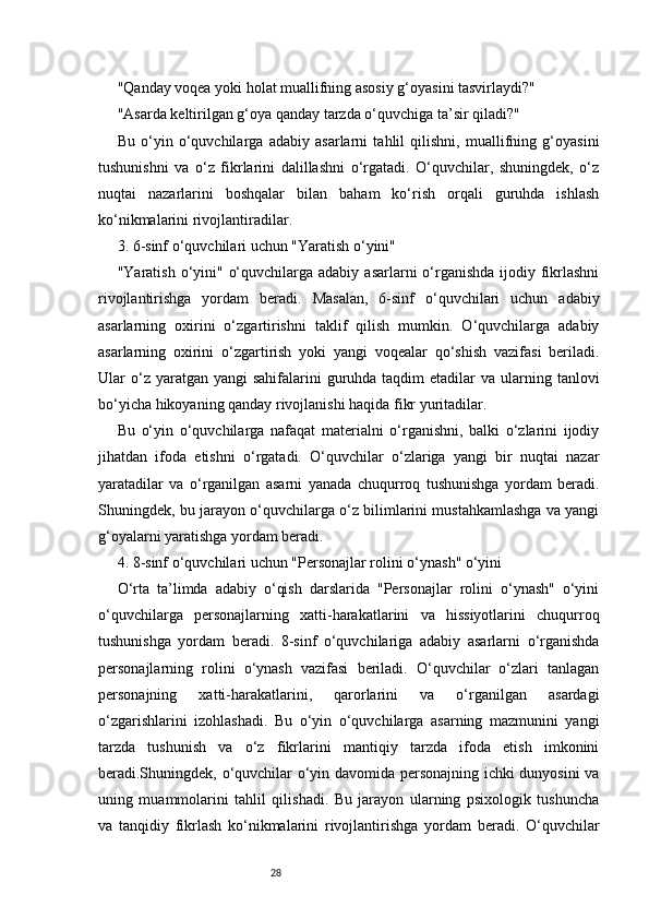 28"Qanday voqea yoki holat muallifning asosiy g‘oyasini tasvirlaydi?"
"Asarda keltirilgan g‘oya qanday tarzda o‘quvchiga ta’sir qiladi?"
Bu   o‘yin   o‘quvchilarga   adabiy   asarlarni   tahlil   qilishni,   muallifning   g‘oyasini
tushunishni   va   o‘z   fikrlarini   dalillashni   o‘rgatadi.   O‘quvchilar,   shuningdek,   o‘z
nuqtai   nazarlarini   boshqalar   bilan   baham   ko‘rish   orqali   guruhda   ishlash
ko‘nikmalarini rivojlantiradilar.
3. 6-sinf o‘quvchilari uchun "Yaratish o‘yini"
"Yaratish o‘yini" o‘quvchilarga adabiy  asarlarni  o‘rganishda  ijodiy fikrlashni
rivojlantirishga   yordam   beradi.   Masalan,   6-sinf   o‘quvchilari   uchun   adabiy
asarlarning   oxirini   o‘zgartirishni   taklif   qilish   mumkin.   O‘quvchilarga   adabiy
asarlarning   oxirini   o‘zgartirish   yoki   yangi   voqealar   qo‘shish   vazifasi   beriladi.
Ular  o‘z yaratgan  yangi  sahifalarini   guruhda  taqdim  etadilar   va ularning tanlovi
bo‘yicha hikoyaning qanday rivojlanishi haqida fikr yuritadilar.
Bu   o‘yin   o‘quvchilarga   nafaqat   materialni   o‘rganishni,   balki   o‘zlarini   ijodiy
jihatdan   ifoda   etishni   o‘rgatadi.   O‘quvchilar   o‘zlariga   yangi   bir   nuqtai   nazar
yaratadilar   va   o‘rganilgan   asarni   yanada   chuqurroq   tushunishga   yordam   beradi.
Shuningdek, bu jarayon o‘quvchilarga o‘z bilimlarini mustahkamlashga va yangi
g‘oyalarni yaratishga yordam beradi.
4. 8-sinf o‘quvchilari uchun "Personajlar rolini o‘ynash" o‘yini
O‘rta   ta’limda   adabiy   o‘qish   darslarida   "Personajlar   rolini   o‘ynash"   o‘yini
o‘quvchilarga   personajlarning   xatti-harakatlarini   va   hissiyotlarini   chuqurroq
tushunishga   yordam   beradi.   8-sinf   o‘quvchilariga   adabiy   asarlarni   o‘rganishda
personajlarning   rolini   o‘ynash   vazifasi   beriladi.   O‘quvchilar   o‘zlari   tanlagan
personajning   xatti-harakatlarini,   qarorlarini   va   o‘rganilgan   asardagi
o‘zgarishlarini   izohlashadi.   Bu   o‘yin   o‘quvchilarga   asarning   mazmunini   yangi
tarzda   tushunish   va   o‘z   fikrlarini   mantiqiy   tarzda   ifoda   etish   imkonini
beradi.Shuningdek, o‘quvchilar o‘yin davomida personajning ichki dunyosini va
uning   muammolarini   tahlil   qilishadi.   Bu   jarayon   ularning   psixologik   tushuncha
va   tanqidiy   fikrlash   ko‘nikmalarini   rivojlantirishga   yordam   beradi.   O‘quvchilar 
