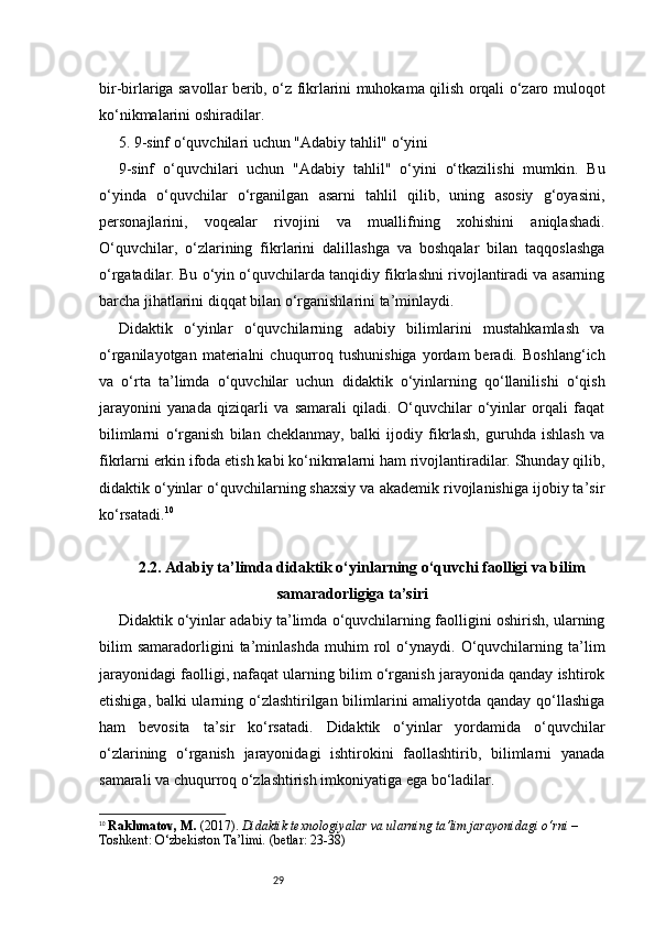 29bir-birlariga savollar berib, o‘z fikrlarini muhokama qilish orqali o‘zaro muloqot
ko‘nikmalarini oshiradilar.
5. 9-sinf o‘quvchilari uchun "Adabiy tahlil" o‘yini
9-sinf   o‘quvchilari   uchun   "Adabiy   tahlil"   o‘yini   o‘tkazilishi   mumkin.   Bu
o‘yinda   o‘quvchilar   o‘rganilgan   asarni   tahlil   qilib,   uning   asosiy   g‘oyasini,
personajlarini,   voqealar   rivojini   va   muallifning   xohishini   aniqlashadi.
O‘quvchilar,   o‘zlarining   fikrlarini   dalillashga   va   boshqalar   bilan   taqqoslashga
o‘rgatadilar. Bu o‘yin o‘quvchilarda tanqidiy fikrlashni rivojlantiradi va asarning
barcha jihatlarini diqqat bilan o‘rganishlarini ta’minlaydi.
Didaktik   o‘yinlar   o‘quvchilarning   adabiy   bilimlarini   mustahkamlash   va
o‘rganilayotgan   materialni   chuqurroq   tushunishiga   yordam   beradi.   Boshlang‘ich
va   o‘rta   ta’limda   o‘quvchilar   uchun   didaktik   o‘yinlarning   qo‘llanilishi   o‘qish
jarayonini   yanada   qiziqarli   va   samarali   qiladi.   O‘quvchilar   o‘yinlar   orqali   faqat
bilimlarni   o‘rganish   bilan   cheklanmay,   balki   ijodiy   fikrlash,   guruhda   ishlash   va
fikrlarni erkin ifoda etish kabi ko‘nikmalarni ham rivojlantiradilar. Shunday qilib,
didaktik o‘yinlar o‘quvchilarning shaxsiy va akademik rivojlanishiga ijobiy ta’sir
ko‘rsatadi. 10
2.2. Adabiy ta’limda didaktik o‘yinlarning o‘quvchi faolligi va bilim
samaradorligiga ta’siri
Didaktik o‘yinlar adabiy ta’limda o‘quvchilarning faolligini oshirish, ularning
bilim   samaradorligini   ta’minlashda   muhim   rol   o‘ynaydi.   O‘quvchilarning   ta’lim
jarayonidagi faolligi, nafaqat ularning bilim o‘rganish jarayonida qanday ishtirok
etishiga, balki ularning o‘zlashtirilgan bilimlarini amaliyotda qanday qo‘llashiga
ham   bevosita   ta’sir   ko‘rsatadi.   Didaktik   o‘yinlar   yordamida   o‘quvchilar
o‘zlarining   o‘rganish   jarayonidagi   ishtirokini   faollashtirib,   bilimlarni   yanada
samarali va chuqurroq o‘zlashtirish imkoniyatiga ega bo‘ladilar.
10
  Rakhmatov, M.  (2017).  Didaktik texnologiyalar va ularning ta’lim jarayonidagi o‘rni  – 
Toshkent: O‘zbekiston Ta’limi. (betlar: 23-38) 
