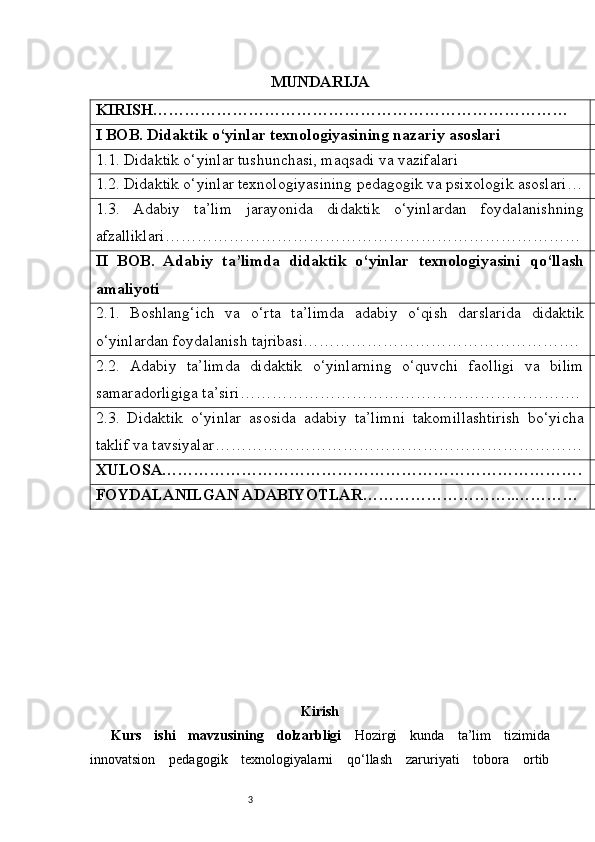 3 MUNDARIJA
KIRISH ……………………………………………………………………
I BOB. Didaktik o‘yinlar texnologiyasining nazariy asoslari
1.1. Didaktik o‘yinlar tushunchasi, maqsadi va vazifalari
1.2. Didaktik o‘yinlar texnologiyasining pedagogik va psixologik asoslari …
1.3.   Adabiy   ta’lim   jarayonida   didaktik   o‘yinlardan   foydalanishning
afzalliklari ……………………………………………………………………
II   BOB.   Adabiy   ta’limda   didaktik   o‘yinlar   texnologiyasini   qo‘llash
amaliyoti
2.1.   Boshlang‘ich   va   o‘rta   ta’limda   adabiy   o‘qish   darslarida   didaktik
o‘yinlardan foydalanish tajribasi …………………………………………….
2.2.   Adabiy   ta’limda   didaktik   o‘yinlarning   o‘quvchi   faolligi   va   bilim
samaradorligiga ta’siri ……………………………………………………….
2.3.   Didaktik   o‘yinlar   asosida   adabiy   ta’limni   takomillashtirish   bo‘yicha
taklif va tavsiyalar ……………………………………………………………
XULOSA …………………………………………………………………….
FOYDALANILGAN ADABIYOTLAR ………………………..…………
Kirish
Kurs   ishi   mavzusining   dolzarbligi   Hozirgi   kunda   ta’lim   tizimida
innovatsion   pedagogik   texnologiyalarni   qo‘llash   zaruriyati   tobora   ortib 