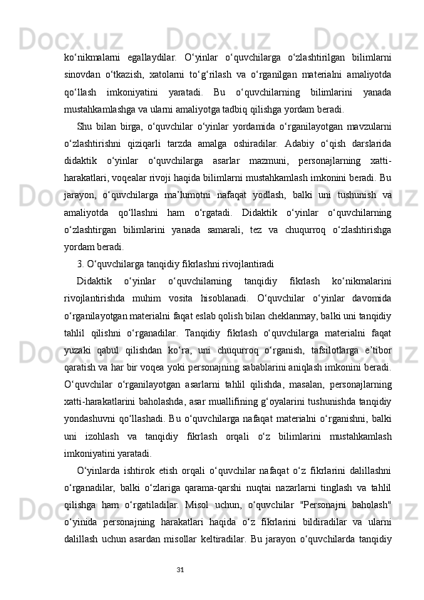 31ko‘nikmalarni   egallaydilar.   O‘yinlar   o‘quvchilarga   o‘zlashtirilgan   bilimlarni
sinovdan   o‘tkazish,   xatolarni   to‘g‘rilash   va   o‘rganilgan   materialni   amaliyotda
qo‘llash   imkoniyatini   yaratadi.   Bu   o‘quvchilarning   bilimlarini   yanada
mustahkamlashga va ularni amaliyotga tadbiq qilishga yordam beradi.
Shu   bilan   birga,   o‘quvchilar   o‘yinlar   yordamida   o‘rganilayotgan   mavzularni
o‘zlashtirishni   qiziqarli   tarzda   amalga   oshiradilar.   Adabiy   o‘qish   darslarida
didaktik   o‘yinlar   o‘quvchilarga   asarlar   mazmuni,   personajlarning   xatti-
harakatlari, voqealar rivoji haqida bilimlarni mustahkamlash imkonini beradi. Bu
jarayon,   o‘quvchilarga   ma’lumotni   nafaqat   yodlash,   balki   uni   tushunish   va
amaliyotda   qo‘llashni   ham   o‘rgatadi.   Didaktik   o‘yinlar   o‘quvchilarning
o‘zlashtirgan   bilimlarini   yanada   samarali,   tez   va   chuqurroq   o‘zlashtirishga
yordam beradi.
3. O‘quvchilarga tanqidiy fikrlashni rivojlantiradi
Didaktik   o‘yinlar   o‘quvchilarning   tanqidiy   fikrlash   ko‘nikmalarini
rivojlantirishda   muhim   vosita   hisoblanadi.   O‘quvchilar   o‘yinlar   davomida
o‘rganilayotgan materialni faqat eslab qolish bilan cheklanmay, balki uni tanqidiy
tahlil   qilishni   o‘rganadilar.   Tanqidiy   fikrlash   o‘quvchilarga   materialni   faqat
yuzaki   qabul   qilishdan   ko‘ra,   uni   chuqurroq   o‘rganish,   tafsilotlarga   e’tibor
qaratish va har bir voqea yoki personajning sabablarini aniqlash imkonini beradi.
O‘quvchilar   o‘rganilayotgan   asarlarni   tahlil   qilishda,   masalan,   personajlarning
xatti-harakatlarini baholashda, asar muallifining g‘oyalarini tushunishda tanqidiy
yondashuvni   qo‘llashadi.   Bu  o‘quvchilarga  nafaqat   materialni   o‘rganishni,   balki
uni   izohlash   va   tanqidiy   fikrlash   orqali   o‘z   bilimlarini   mustahkamlash
imkoniyatini yaratadi.
O‘yinlarda   ishtirok   etish   orqali   o‘quvchilar   nafaqat   o‘z   fikrlarini   dalillashni
o‘rganadilar,   balki   o‘zlariga   qarama-qarshi   nuqtai   nazarlarni   tinglash   va   tahlil
qilishga   ham   o‘rgatiladilar.   Misol   uchun,   o‘quvchilar   "Personajni   baholash"
o‘yinida   personajning   harakatlari   haqida   o‘z   fikrlarini   bildiradilar   va   ularni
dalillash   uchun   asardan   misollar   keltiradilar.   Bu   jarayon   o‘quvchilarda   tanqidiy 