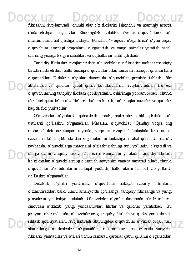 32fikrlashni   rivojlantiradi,   chunki   ular   o‘z   fikrlarini   ishonchli   va   mantiqiy   asosda
ifoda   etishga   o‘rgatadilar.   Shuningdek,   didaktik   o‘yinlar   o‘quvchilarni   turli
muammolarni hal qilishga undaydi. Masalan, "Voqeani o‘zgartirish" o‘yini orqali
o‘quvchilar   asardagi   voqealarni   o‘zgartirish   va   yangi   natijalar   yaratish   orqali
ularning yuzaga kelgan sabablari va oqibatlarini tahlil qilishadi.
Tanqidiy fikrlashni rivojlantirishda o‘quvchilar o‘z fikrlarini nafaqat mantiqiy
tarzda ifoda etishni, balki boshqa o‘quvchilar bilan samarali muloqot qilishni ham
o‘rganadilar.   Didaktik   o‘yinlar   davomida   o‘quvchilar   guruhda   ishlash,   fikr
almashish   va   qarorlar   qabul   qilish   ko‘nikmalarini   rivojlantiradilar.   Bu   esa
o‘quvchilarning tanqidiy fikrlash qobiliyatlarini oshirishga yordam beradi, chunki
ular boshqalar bilan o‘z fikrlarini baham ko‘rib, turli nuqtai nazarlar va qarorlar
haqida fikr yuritadilar.
O‘quvchilar   o‘yinlarda   qatnashish   orqali,   materialni   tahlil   qilishda   turli
usullarni   qo‘llashni   o‘rganadilar.   Masalan,   o‘quvchilar   "Qanday   voqea   eng
muhim?"   deb   nomlangan   o‘yinda,   voqealar   rivojini   baholashda   turli   nuqtai
nazarlarni tahlil qilib, ulardan eng muhimini tanlashga harakat qilishadi. Bu, o‘z
navbatida, o‘quvchilarga  materialni  o‘zlashtirishning turli  yo‘llarini  o‘rgatadi  va
ularga   ularni   tanqidiy   tarzda   ishlatish   imkoniyatini   yaratadi.   Tanqidiy   fikrlash
ko‘nikmalari o‘quvchilarning o‘rganish jarayonini yanada samarali qiladi, chunki
o‘quvchilar   o‘z   bilimlarini   nafaqat   yodlash,   balki   ularni   har   xil   vaziyatlarda
qo‘llashni o‘rganadilar.
Didaktik   o‘yinlar   yordamida   o‘quvchilar   nafaqat   nazariy   bilimlarni
o‘zlashtiradilar,   balki   ularni   amaliyotda   qo‘llashga,   tanqidiy   fikrlashga   va   yangi
g‘oyalarni   yaratishga   undaladi.   O‘quvchilar   o‘yinlar   davomida   o‘z   bilimlarini
sinovdan   o‘tkazib,   yangi   yondashuvlar,   fikrlar   va   qarorlar   yaratishadi.   Bu
jarayon,   o‘z   navbatida,   o‘quvchilarning   tanqidiy   fikrlash   va   ijodiy   yondashuvda
ishlash   qobiliyatlarini   rivojlantiradi.Shuningdek   o‘quvchilar   o‘yinlar   orqali   turli
sharoitlarga   moslashishni   o‘rganadilar,   muammolarni   hal   qilishda   yangicha
fikrlarni yaratadilar va o‘zlari uchun samarali qarorlar qabul qilishni o‘rganadilar. 