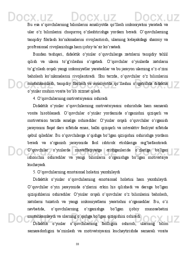 33Bu  esa  o‘quvchilarning  bilimlarini  amaliyotda   qo‘llash   imkoniyatini  yaratadi  va
ular   o‘z   bilimlarini   chuqurroq   o‘zlashtirishga   yordam   beradi.   O‘quvchilarning
tanqidiy   fikrlash   ko‘nikmalarini   rivojlantirish,   ularning   kelajakdagi   shaxsiy   va
professional rivojlanishiga ham ijobiy ta’sir ko‘rsatadi.
Bundan   tashqari,   didaktik   o‘yinlar   o‘quvchilarga   xatolarni   tanqidiy   tahlil
qilish   va   ularni   to‘g‘rilashni   o‘rgatadi.   O‘quvchilar   o‘yinlarda   xatolarni
to‘g‘rilash orqali yangi imkoniyatlar yaratadilar va bu jarayon ularning o‘z-o‘zini
baholash   ko‘nikmalarini   rivojlantiradi.   Shu   tarzda,   o‘quvchilar   o‘z   bilimlarini
mustahkamlash,   tanqidiy   fikrlash   va   amaliyotda   qo‘llashni   o‘rgatishda   didaktik
o‘yinlar muhim vosita bo‘lib xizmat qiladi.
4. O‘quvchilarning motivatsiyasini oshiradi
Didaktik   o‘yinlar   o‘quvchilarning   motivatsiyasini   oshirishda   ham   samarali
vosita   hisoblanadi.   O‘quvchilar   o‘yinlar   yordamida   o‘rganishni   qiziqarli   va
motivatsion   tarzda   amalga   oshiradilar.   O‘yinlar   orqali   o‘quvchilar   o‘rganish
jarayonini   faqat   dars   sifatida   emas,   balki   qiziqarli   va   interaktiv   faoliyat   sifatida
qabul qiladilar. Bu o‘quvchilarga o‘qishga bo‘lgan qiziqishni  oshirishga yordam
beradi   va   o‘rganish   jarayonida   faol   ishtirok   etishlariga   rag‘batlantiradi.
O‘quvchilar   o‘yinlarda   muvaffaqiyatga   erishganlarida   o‘zlariga   bo‘lgan
ishonchni   oshiradilar   va   yangi   bilimlarni   o‘rganishga   bo‘lgan   motivatsiya
kuchayadi.
5. O‘quvchilarning emotsional holatini yaxshilaydi
Didaktik   o‘yinlar   o‘quvchilarning   emotsional   holatini   ham   yaxshilaydi.
O‘quvchilar   o‘yin   jarayonida   o‘zlarini   erkin   his   qilishadi   va   darsga   bo‘lgan
qiziqishlarini   oshiradilar.   O‘yinlar   orqali   o‘quvchilar   o‘z   bilimlarini   baholash,
xatolarni   tuzatish   va   yangi   imkoniyatlarni   yaratishni   o‘rganadilar.   Bu,   o‘z
navbatida,   o‘quvchilarning   o‘rganishga   bo‘lgan   ijobiy   munosabatini
mustahkamlaydi va ularning o‘qishga bo‘lgan qiziqishini oshiradi.
Didaktik   o‘yinlar   o‘quvchilarning   faolligini   oshirish,   ularning   bilim
samaradorligini   ta’minlash   va   motivatsiyasini   kuchaytirishda   samarali   vosita 