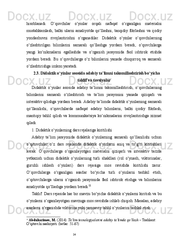 34hisoblanadi.   O‘quvchilar   o‘yinlar   orqali   nafaqat   o‘rganilgan   materialni
mustahkamlash,   balki   ularni   amaliyotda   qo‘llashni,   tanqidiy   fikrlashni   va   ijodiy
yondashuvni   rivojlantirishni   o‘rganadilar.   Didaktik   o‘yinlar   o‘quvchilarning
o‘zlashtirilgan   bilimlarini   samarali   qo‘llashga   yordam   beradi,   o‘quvchilarga
yangi   ko‘nikmalarni   egallashda   va   o‘rganish   jarayonida   faol   ishtirok   etishda
yordam   beradi.   Bu   o‘quvchilarga   o‘z   bilimlarini   yanada   chuqurroq   va   samarali
o‘zlashtirishga imkon yaratadi.
2.3. Didaktik o‘yinlar asosida adabiy ta’limni takomillashtirish bo‘yicha
taklif va tavsiyalar
Didaktik   o‘yinlar   asosida   adabiy   ta’limni   takomillashtirish,   o‘quvchilarning
bilimlarini   samarali   o‘zlashtirish   va   ta’lim   jarayonini   yanada   qiziqarli   va
interaktiv qilishga yordam beradi. Adabiy ta’limda didaktik o‘yinlarning samarali
qo‘llanilishi,   o‘quvchilarda   nafaqat   adabiy   bilimlarni,   balki   ijodiy   fikrlash,
mantiqiy   tahlil   qilish   va   kommunikatsiya   ko‘nikmalarini   rivojlantirishga   xizmat
qiladi.
1. Didaktik o‘yinlarning dars rejalariga kiritilishi
Adabiy   ta’lim   jarayonida   didaktik   o‘yinlarning   samarali   qo‘llanilishi   uchun
o‘qituvchilar   o‘z   dars   rejalarida   didaktik   o‘yinlarni   aniq   va   to‘g‘ri   kiritishlari
kerak.   O‘quvchilarga   o‘rganilayotgan   materialni   qiziqarli   va   interaktiv   tarzda
yetkazish   uchun   didaktik   o‘yinlarning   turli   shakllari   (rol   o‘ynash,   viktorinalar,
guruhli   ishlash   o‘yinlari)   dars   rejasiga   mos   ravishda   kiritilishi   zarur.
O‘quvchilarga   o‘rganilgan   asarlar   bo‘yicha   turli   o‘yinlarni   tashkil   etish,
o‘qituvchilarga   ularni   o‘rganish   jarayonida   faol   ishtirok   etishga   va   bilimlarini
amaliyotda qo‘llashga yordam beradi. 11
Taklif: Dars rejasida har bir mavzu bo‘yicha didaktik o‘yinlarni kiritish va bu
o‘yinlarni o‘rganilayotgan mavzuga mos ravishda ishlab chiqish. Masalan, adabiy
asarlarni o‘rganishda viktorina yoki jamoaviy tahlil o‘yinlarini tashkil etish.
11
  Abdukarimov, M.  (2014).  Ta’lim texnologiyalarini adabiy ta’limda qo‘llash  – Toshkent: 
O‘qituvchi nashriyoti. (betlar: 51-67) 