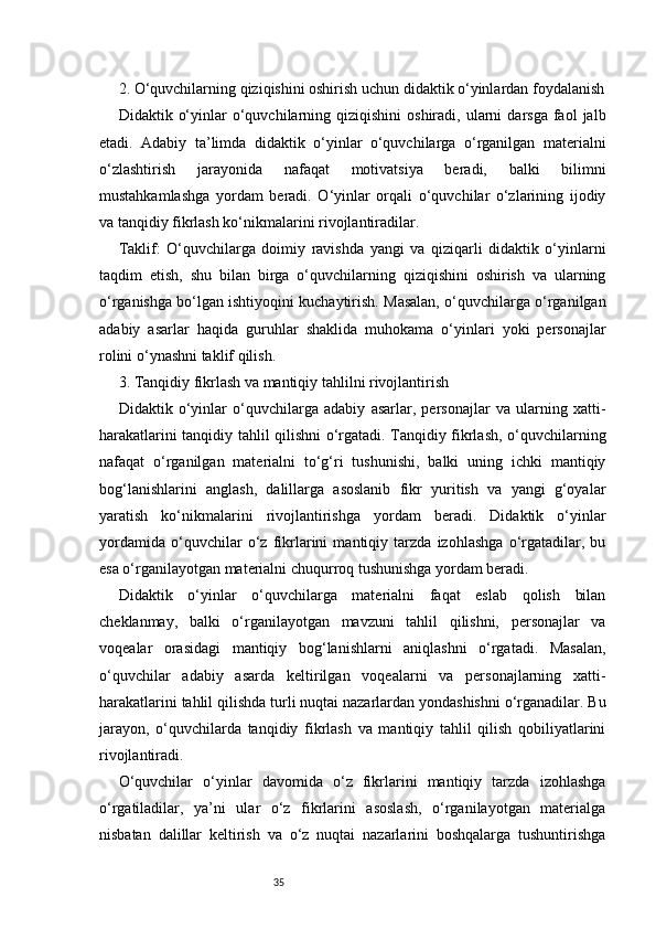 352. O‘quvchilarning qiziqishini oshirish uchun didaktik o‘yinlardan foydalanish
Didaktik  o‘yinlar   o‘quvchilarning  qiziqishini  oshiradi,   ularni  darsga   faol  jalb
etadi.   Adabiy   ta’limda   didaktik   o‘yinlar   o‘quvchilarga   o‘rganilgan   materialni
o‘zlashtirish   jarayonida   nafaqat   motivatsiya   beradi,   balki   bilimni
mustahkamlashga   yordam   beradi.   O‘yinlar   orqali   o‘quvchilar   o‘zlarining   ijodiy
va tanqidiy fikrlash ko‘nikmalarini rivojlantiradilar.
Taklif:   O‘quvchilarga   doimiy   ravishda   yangi   va   qiziqarli   didaktik   o‘yinlarni
taqdim   etish,   shu   bilan   birga   o‘quvchilarning   qiziqishini   oshirish   va   ularning
o‘rganishga bo‘lgan ishtiyoqini kuchaytirish. Masalan, o‘quvchilarga o‘rganilgan
adabiy   asarlar   haqida   guruhlar   shaklida   muhokama   o‘yinlari   yoki   personajlar
rolini o‘ynashni taklif qilish.
3. Tanqidiy fikrlash va mantiqiy tahlilni rivojlantirish
Didaktik   o‘yinlar   o‘quvchilarga   adabiy   asarlar,   personajlar   va   ularning   xatti-
harakatlarini tanqidiy tahlil qilishni o‘rgatadi. Tanqidiy fikrlash, o‘quvchilarning
nafaqat   o‘rganilgan   materialni   to‘g‘ri   tushunishi,   balki   uning   ichki   mantiqiy
bog‘lanishlarini   anglash,   dalillarga   asoslanib   fikr   yuritish   va   yangi   g‘oyalar
yaratish   ko‘nikmalarini   rivojlantirishga   yordam   beradi.   Didaktik   o‘yinlar
yordamida   o‘quvchilar   o‘z   fikrlarini   mantiqiy   tarzda   izohlashga   o‘rgatadilar,   bu
esa o‘rganilayotgan materialni chuqurroq tushunishga yordam beradi.
Didaktik   o‘yinlar   o‘quvchilarga   materialni   faqat   eslab   qolish   bilan
cheklanmay,   balki   o‘rganilayotgan   mavzuni   tahlil   qilishni,   personajlar   va
voqealar   orasidagi   mantiqiy   bog‘lanishlarni   aniqlashni   o‘rgatadi.   Masalan,
o‘quvchilar   adabiy   asarda   keltirilgan   voqealarni   va   personajlarning   xatti-
harakatlarini tahlil qilishda turli nuqtai nazarlardan yondashishni o‘rganadilar. Bu
jarayon,   o‘quvchilarda   tanqidiy   fikrlash   va   mantiqiy   tahlil   qilish   qobiliyatlarini
rivojlantiradi.
O‘quvchilar   o‘yinlar   davomida   o‘z   fikrlarini   mantiqiy   tarzda   izohlashga
o‘rgatiladilar,   ya’ni   ular   o‘z   fikrlarini   asoslash,   o‘rganilayotgan   materialga
nisbatan   dalillar   keltirish   va   o‘z   nuqtai   nazarlarini   boshqalarga   tushuntirishga 