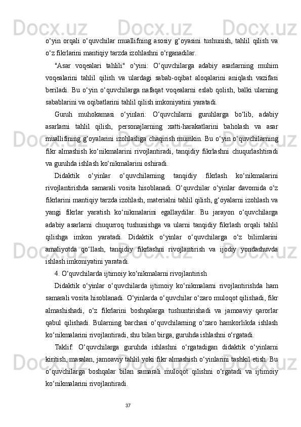 37o‘yin   orqali   o‘quvchilar   muallifning   asosiy   g‘oyasini   tushunish,   tahlil   qilish   va
o‘z fikrlarini mantiqiy tarzda izohlashni o‘rganadilar.
"Asar   voqealari   tahlili"   o‘yini:   O‘quvchilarga   adabiy   asarlarning   muhim
voqealarini   tahlil   qilish   va   ulardagi   sabab-oqibat   aloqalarini   aniqlash   vazifasi
beriladi.   Bu   o‘yin   o‘quvchilarga   nafaqat   voqealarni   eslab   qolish,   balki   ularning
sabablarini va oqibatlarini tahlil qilish imkoniyatini yaratadi.
Guruh   muhokamasi   o‘yinlari:   O‘quvchilarni   guruhlarga   bo‘lib,   adabiy
asarlarni   tahlil   qilish,   personajlarning   xatti-harakatlarini   baholash   va   asar
muallifining g‘oyalarini izohlashga chaqirish mumkin. Bu o‘yin o‘quvchilarning
fikr   almashish   ko‘nikmalarini   rivojlantiradi,   tanqidiy   fikrlashni   chuqurlashtiradi
va guruhda ishlash ko‘nikmalarini oshiradi.
Didaktik   o‘yinlar   o‘quvchilarning   tanqidiy   fikrlash   ko‘nikmalarini
rivojlantirishda   samarali   vosita   hisoblanadi.   O‘quvchilar   o‘yinlar   davomida   o‘z
fikrlarini mantiqiy tarzda izohlash, materialni tahlil qilish, g‘oyalarni izohlash va
yangi   fikrlar   yaratish   ko‘nikmalarini   egallaydilar.   Bu   jarayon   o‘quvchilarga
adabiy   asarlarni   chuqurroq   tushunishga   va   ularni   tanqidiy   fikrlash   orqali   tahlil
qilishga   imkon   yaratadi.   Didaktik   o‘yinlar   o‘quvchilarga   o‘z   bilimlarini
amaliyotda   qo‘llash,   tanqidiy   fikrlashni   rivojlantirish   va   ijodiy   yondashuvda
ishlash imkoniyatini yaratadi.
4. O‘quvchilarda ijtimoiy ko‘nikmalarni rivojlantirish
Didaktik   o‘yinlar   o‘quvchilarda   ijtimoiy   ko‘nikmalarni   rivojlantirishda   ham
samarali vosita hisoblanadi. O‘yinlarda o‘quvchilar o‘zaro muloqot qilishadi, fikr
almashishadi,   o‘z   fikrlarini   boshqalarga   tushuntirishadi   va   jamoaviy   qarorlar
qabul   qilishadi.   Bularning   barchasi   o‘quvchilarning   o‘zaro   hamkorlikda   ishlash
ko‘nikmalarini rivojlantiradi, shu bilan birga, guruhda ishlashni o‘rgatadi.
Taklif:   O‘quvchilarga   guruhda   ishlashni   o‘rgatadigan   didaktik   o‘yinlarni
kiritish, masalan, jamoaviy tahlil yoki fikr almashish o‘yinlarini tashkil etish. Bu
o‘quvchilarga   boshqalar   bilan   samarali   muloqot   qilishni   o‘rgatadi   va   ijtimoiy
ko‘nikmalarini rivojlantiradi. 