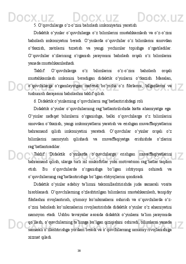 385. O‘quvchilarga o‘z-o‘zini baholash imkoniyatini yaratish
Didaktik   o‘yinlar   o‘quvchilarga   o‘z   bilimlarini   mustahkamlash   va   o‘z-o‘zini
baholash   imkoniyatini   beradi.   O‘yinlarda   o‘quvchilar   o‘z   bilimlarini   sinovdan
o‘tkazish,   xatolarni   tuzatish   va   yangi   yechimlar   topishga   o‘rgatiladilar.
O‘quvchilar   o‘zlarining   o‘rganish   jarayonini   baholash   orqali   o‘z   bilimlarini
yanada mustahkamlashadi.
Taklif:   O‘quvchilarga   o‘z   bilimlarini   o‘z-o‘zini   baholash   orqali
mustahkamlash   imkonini   beradigan   didaktik   o‘yinlarni   o‘tkazish.   Masalan,
o‘quvchilarga   o‘rganilayotgan   material   bo‘yicha   o‘z   fikrlarini,   bilganlarini   va
tushunish darajasini baholashni taklif qilish.
6. Didaktik o‘yinlarning o‘quvchilarni rag‘batlantirishdagi roli
Didaktik   o‘yinlar   o‘quvchilarning   rag‘batlantirilishida   katta   ahamiyatga   ega.
O‘yinlar   nafaqat   bilimlarni   o‘rganishga,   balki   o‘quvchilarga   o‘z   bilimlarini
sinovdan o‘tkazish, yangi imkoniyatlarni yaratish va erishgan muvaffaqiyatlarini
bahramand   qilish   imkoniyatini   yaratadi.   O‘quvchilar   o‘yinlar   orqali   o‘z
bilimlarini   namoyish   qilishadi   va   muvaffaqiyatga   erishishda   o‘zlarini
rag‘batlantiradilar.
Taklif:   Didaktik   o‘yinlarda   o‘quvchilarga   erishgan   muvaffaqiyatlarini
bahramand qilish, ularga turli  xil  mukofotlar  yoki  motivatsion rag‘batlar  taqdim
etish.   Bu   o‘quvchilarda   o‘rganishga   bo‘lgan   ishtiyoqni   oshiradi   va
o‘quvchilarning rag‘batlantirishga bo‘lgan ehtiyojlarini qondiradi.
Didaktik   o‘yinlar   adabiy   ta’limni   takomillashtirishda   juda   samarali   vosita
hisoblanadi. O‘quvchilarning o‘zlashtirilgan bilimlarini mustahkamlash, tanqidiy
fikrlashni   rivojlantirish,   ijtimoiy   ko‘nikmalarni   oshirish   va   o‘quvchilarda   o‘z-
o‘zini   baholash  ko‘nikmalarini   rivojlantirishda  didaktik o‘yinlar   o‘z  ahamiyatini
namoyon   etadi.   Ushbu   tavsiyalar   asosida   didaktik   o‘yinlarni   ta’lim   jarayonida
qo‘llash, o‘quvchilarning ta’limga bo‘lgan qiziqishini oshiradi, bilimlarni yanada
samarali o‘zlashtirishga yordam beradi va o‘quvchilarning umumiy rivojlanishiga
xizmat qiladi.