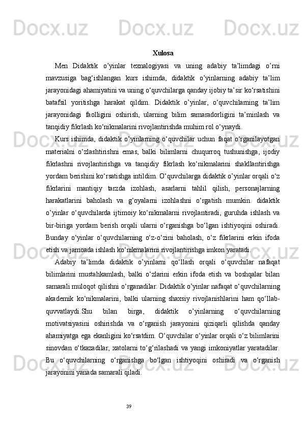 39 Xulosa
Men   Didaktik   o’yinlar   texnalogiyasi   va   uning   adabiy   ta’limdagi   o’rni
mavzusiga   bag‘ishlangan   kurs   ishimda,   didaktik   o’yinlarning   adabiy   ta’lim
jarayonidagi ahamiyatini va uning o‘quvchilarga qanday ijobiy ta’sir ko‘rsatishini
batafsil   yoritishga   harakat   qildim.   Didaktik   o’yinlar,   o‘quvchilarning   ta’lim
jarayonidagi   faolligini   oshirish,   ularning   bilim   samaradorligini   ta’minlash   va
tanqidiy fikrlash ko‘nikmalarini rivojlantirishda muhim rol o‘ynaydi.
Kurs   ishimda,   didaktik   o’yinlarning   o‘quvchilar   uchun   faqat   o‘rganilayotgan
materialni   o‘zlashtirishni   emas,   balki   bilimlarni   chuqurroq   tushunishga,   ijodiy
fikrlashni   rivojlantirishga   va   tanqidiy   fikrlash   ko‘nikmalarini   shakllantirishga
yordam berishini ko‘rsatishga intildim. O‘quvchilarga didaktik o’yinlar orqali o‘z
fikrlarini   mantiqiy   tarzda   izohlash,   asarlarni   tahlil   qilish,   personajlarning
harakatlarini   baholash   va   g‘oyalarni   izohlashni   o‘rgatish   mumkin.   didaktik
o’yinlar   o‘quvchilarda   ijtimoiy   ko‘nikmalarni   rivojlantiradi,   guruhda   ishlash   va
bir-biriga   yordam   berish   orqali   ularni   o‘rganishga   bo‘lgan   ishtiyoqini   oshiradi.
Bunday   o‘yinlar   o‘quvchilarning   o‘z-o‘zini   baholash,   o‘z   fikrlarini   erkin   ifoda
etish va jamoada ishlash ko‘nikmalarini rivojlantirishga imkon yaratadi.
Adabiy   ta’limda   didaktik   o’yinlarni   qo‘llash   orqali   o‘quvchilar   nafaqat
bilimlarini   mustahkamlash,   balki   o‘zlarini   erkin   ifoda   etish   va   boshqalar   bilan
samarali muloqot qilishni o‘rganadilar. Didaktik o’yinlar nafaqat o‘quvchilarning
akademik   ko‘nikmalarini,   balki   ularning   shaxsiy   rivojlanishlarini   ham   qo‘llab-
quvvatlaydi.Shu   bilan   birga,   didaktik   o’yinlarning   o‘quvchilarning
motivatsiyasini   oshirishda   va   o‘rganish   jarayonini   qiziqarli   qilishda   qanday
ahamiyatga ega ekanligini ko‘rsatdim. O‘quvchilar o‘yinlar orqali o‘z bilimlarini
sinovdan  o‘tkazadilar,  xatolarni  to‘g‘rilashadi   va  yangi  imkoniyatlar  yaratadilar.
Bu   o‘quvchilarning   o‘rganishga   bo‘lgan   ishtiyoqini   oshiradi   va   o‘rganish
jarayonini yanada samarali qiladi. 