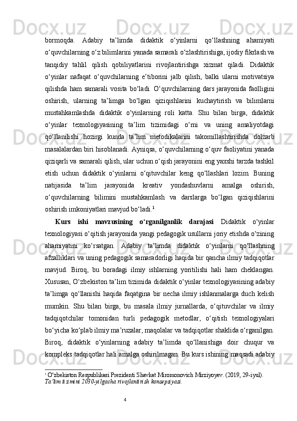 4bormoqda.   Adabiy   ta’limda   didaktik   o‘yinlarni   qo‘llashning   ahamiyati
o‘quvchilarning o‘z bilimlarini yanada samarali o‘zlashtirishiga, ijodiy fikrlash va
tanqidiy   tahlil   qilish   qobiliyatlarini   rivojlantirishga   xizmat   qiladi.   Didaktik
o‘yinlar   nafaqat   o‘quvchilarning   e’tiborini   jalb   qilish,   balki   ularni   motivatsiya
qilishda   ham   samarali   vosita   bo‘ladi.   O‘quvchilarning   dars   jarayonida   faolligini
oshirish,   ularning   ta’limga   bo‘lgan   qiziqishlarini   kuchaytirish   va   bilimlarni
mustahkamlashda   didaktik   o‘yinlarning   roli   katta.   Shu   bilan   birga,   didaktik
o‘yinlar   texnologiyasining   ta’lim   tizimidagi   o‘rni   va   uning   amaliyotdagi
qo‘llanilishi   hozirgi   kunda   ta’lim   metodikalarini   takomillashtirishda   dolzarb
masalalardan biri hisoblanadi. Ayniqsa, o‘quvchilarning o‘quv faoliyatini yanada
qiziqarli va samarali qilish, ular uchun o‘qish jarayonini eng yaxshi tarzda tashkil
etish   uchun   didaktik   o‘yinlarni   o‘qituvchilar   keng   qo‘llashlari   lozim.   Buning
natijasida   ta’lim   jarayonida   kreativ   yondashuvlarni   amalga   oshirish,
o‘quvchilarning   bilimini   mustahkamlash   va   darslarga   bo‘lgan   qiziqishlarini
oshirish imkoniyatlari mavjud bo‘ladi. 1
Kurs   ishi   mavzusining   o‘rganilganlik   darajasi   Didaktik   o‘yinlar
texnologiyasi o‘qitish jarayonida yangi pedagogik usullarni joriy etishda o‘zining
ahamiyatini   ko‘rsatgan.   Adabiy   ta’limda   didaktik   o‘yinlarni   qo‘llashning
afzalliklari va uning pedagogik samaradorligi haqida bir qancha ilmiy tadqiqotlar
mavjud.   Biroq,   bu   boradagi   ilmiy   ishlarning   yoritilishi   hali   ham   cheklangan.
Xususan, O‘zbekiston ta’lim tizimida didaktik o‘yinlar texnologiyasining adabiy
ta’limga   qo‘llanishi   haqida   faqatgina   bir   necha   ilmiy   ishlanmalarga   duch   kelish
mumkin.   Shu   bilan   birga,   bu   masala   ilmiy   jurnallarda,   o‘qituvchilar   va   ilmiy
tadqiqotchilar   tomonidan   turli   pedagogik   metodlar,   o‘qitish   texnologiyalari
bo‘yicha ko‘plab ilmiy ma’ruzalar, maqolalar va tadqiqotlar shaklida o‘rganilgan.
Biroq,   didaktik   o‘yinlarning   adabiy   ta’limda   qo‘llanishiga   doir   chuqur   va
kompleks tadqiqotlar hali amalga oshirilmagan. Bu kurs ishining maqsadi adabiy
1
  O‘zbekiston Respublikasi Prezidenti Shavkat Miromonovich Mirziyoyev. (2019, 29-iyul). 
Ta’lim tizimini 2030-yilgacha rivojlantirish konsepsiyasi. 