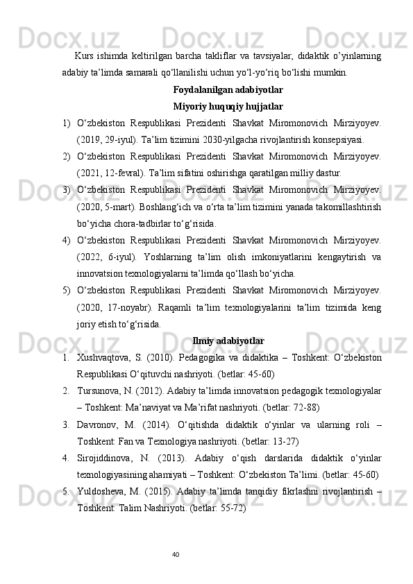40Kurs   ishimda   keltirilgan   barcha   takliflar   va   tavsiyalar,   didaktik   o’yinlarning
adabiy ta’limda samarali qo‘llanilishi uchun yo‘l-yo‘riq bo‘lishi mumkin.
Foydalanilgan adabiyotlar
Miyoriy huquqiy hujjatlar
1) O‘zbekiston   Respublikasi   Prezidenti   Shavkat   Miromonovich   Mirziyoyev.
(2019, 29-iyul). Ta’lim tizimini 2030-yilgacha rivojlantirish konsepsiyasi.
2) O‘zbekiston   Respublikasi   Prezidenti   Shavkat   Miromonovich   Mirziyoyev.
(2021, 12-fevral). Ta’lim sifatini oshirishga qaratilgan milliy dastur.
3) O‘zbekiston   Respublikasi   Prezidenti   Shavkat   Miromonovich   Mirziyoyev.
(2020, 5-mart). Boshlang‘ich va o‘rta ta’lim tizimini yanada takomillashtirish
bo‘yicha chora-tadbirlar to‘g‘risida.
4) O‘zbekiston   Respublikasi   Prezidenti   Shavkat   Miromonovich   Mirziyoyev.
(2022,   6-iyul).   Yoshlarning   ta’lim   olish   imkoniyatlarini   kengaytirish   va
innovatsion texnologiyalarni ta’limda qo‘llash bo‘yicha.
5) O‘zbekiston   Respublikasi   Prezidenti   Shavkat   Miromonovich   Mirziyoyev.
(2020,   17-noyabr).   Raqamli   ta’lim   texnologiyalarini   ta’lim   tizimida   keng
joriy etish to‘g‘risida.
Ilmiy adabiyotlar
1. Xushvaqtova,   S.   (2010).   Pedagogika   va   didaktika   –   Toshkent:   O‘zbekiston
Respublikasi O‘qituvchi nashriyoti. (betlar: 45-60)
2. Tursunova, N. (2012). Adabiy ta’limda innovatsion pedagogik texnologiyalar
– Toshkent: Ma’naviyat va Ma’rifat nashriyoti. (betlar: 72-88)
3. Davronov,   M.   (2014).   O‘qitishda   didaktik   o‘yinlar   va   ularning   roli   –
Toshkent: Fan va Texnologiya nashriyoti. (betlar: 13-27)
4. Sirojiddinova,   N.   (2013).   Adabiy   o‘qish   darslarida   didaktik   o‘yinlar
texnologiyasining ahamiyati – Toshkent: O‘zbekiston Ta’limi. (betlar: 45-60)
5. Yuldosheva,   M.   (2015).   Adabiy   ta’limda   tanqidiy   fikrlashni   rivojlantirish   –
Toshkent: Talim Nashriyoti. (betlar: 55-72) 
