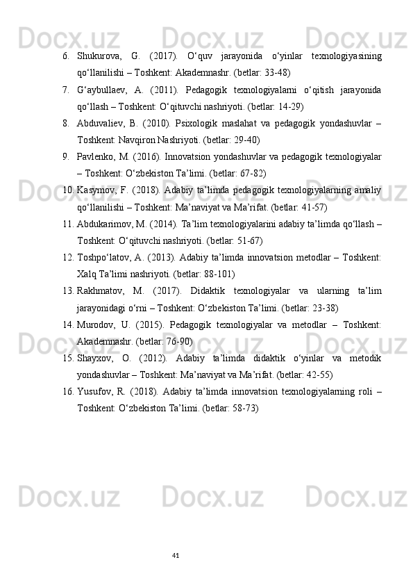 416. Shukurova,   G.   (2017).   O‘quv   jarayonida   o‘yinlar   texnologiyasining
qo‘llanilishi – Toshkent: Akademnashr. (betlar: 33-48)
7. G‘aybullaev,   A.   (2011).   Pedagogik   texnologiyalarni   o‘qitish   jarayonida
qo‘llash – Toshkent: O‘qituvchi nashriyoti. (betlar: 14-29)
8. Abduvaliev,   B.   (2010).   Psixologik   maslahat   va   pedagogik   yondashuvlar   –
Toshkent: Navqiron Nashriyoti. (betlar: 29-40)
9. Pavlenko, M. (2016). Innovatsion yondashuvlar va pedagogik texnologiyalar
– Toshkent: O‘zbekiston Ta’limi. (betlar: 67-82)
10. Kasymov,   F.   (2018).   Adabiy   ta’limda   pedagogik   texnologiyalarning   amaliy
qo‘llanilishi – Toshkent: Ma’naviyat va Ma’rifat. (betlar: 41-57)
11. Abdukarimov, M. (2014). Ta’lim texnologiyalarini adabiy ta’limda qo‘llash –
Toshkent: O‘qituvchi nashriyoti. (betlar: 51-67)
12. Toshpo‘latov,  A.  (2013).  Adabiy  ta’limda  innovatsion   metodlar  –  Toshkent:
Xalq Ta’limi nashriyoti. (betlar: 88-101)
13. Rakhmatov,   M.   (2017).   Didaktik   texnologiyalar   va   ularning   ta’lim
jarayonidagi o‘rni – Toshkent: O‘zbekiston Ta’limi. (betlar: 23-38)
14. Murodov,   U.   (2015).   Pedagogik   texnologiyalar   va   metodlar   –   Toshkent:
Akademnashr. (betlar: 76-90)
15. Shayxov,   O.   (2012).   Adabiy   ta’limda   didaktik   o‘yinlar   va   metodik
yondashuvlar – Toshkent: Ma’naviyat va Ma’rifat. (betlar: 42-55)
16. Yusufov,   R.   (2018).   Adabiy   ta’limda   innovatsion   texnologiyalarning   roli   –
Toshkent: O‘zbekiston Ta’limi. (betlar: 58-73) 