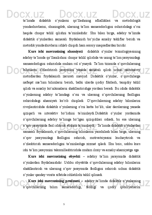 5ta’limda   didaktik   o‘yinlarni   qo‘llashning   afzalliklari   va   metodologik
yondashuvlarini,   shuningdek,   ularning   ta’lim   samaradorligini   oshirishdagi   o‘rni
haqida   chuqur   tahlil   qilishni   ta’minlashdir.   Shu   bilan   birga,   adabiy   ta’limda
didaktik   o‘yinlardan   samarali   foydalanish   bo‘yicha   amaliy   takliflar   berish   va
metodik yondashuvlarni ishlab chiqish ham asosiy maqsadlardan biridir.
Kurs   ishi   mavzusining   ahamiyati     didaktik   o‘yinlar   texnologiyasining
adabiy ta’limda qo‘llanilishini chuqur tahlil qilishda va uning ta’lim jarayonidagi
samaradorligini oshirishda muhim rol o‘ynaydi. Ta’lim tizimida o‘quvchilarning
bilimlarni   o‘zlashtirish   jarayonini   yanada   samarali   qilish   uchun   zamonaviy
metodlardan   foydalanish   zarurati   mavjud.   Didaktik   o‘yinlar,   o‘quvchilarga
nafaqat   ma’lum   bilimlarni   berish,   balki   ularda   ijodiy   fikrlash,   tanqidiy   tahlil
qilish va amaliy ko‘nikmalarni shakllantirishga yordam beradi. Bu ishda didaktik
o‘yinlarning   adabiy   ta’limdagi   o‘rni   va   ularning   o‘quvchilarning   faolligini
oshirishdagi   ahamiyati   ko‘rib   chiqiladi.   O‘quvchilarning   adabiy   bilimlarini
rivojlantirishda   didaktik   o‘yinlarning   o‘rni   katta   bo‘lib,   ular   darslarning   yanada
qiziqarli   va   interaktiv   bo‘lishini   ta’minlaydi.Didaktik   o‘yinlar   yordamida
o‘quvchilarning   adabiy   ta’limga   bo‘lgan   qiziqishlari   oshadi,   bu   esa   ularning
o‘quv jarayonida faol ishtirok etishini ta’minlaydi.  Ta’limda didaktik o‘yinlardan
samarali foydalanish, o‘quvchilarning bilimlarini yaxshilash bilan birga, ularning
o‘quv   jarayonidagi   faolligini   oshirish,   motivatsiyasini   kuchaytirish   va
o‘zlashtirish   samaradorligini   ta’minlashga   xizmat   qiladi.   Shu   bois,   ushbu   kurs
ishi ta’lim jarayonini takomillashtirishda muhim ilmiy va amaliy ahamiyatga ega.
Kurs   ishi   mavzusining   obyekti   –   adabiy   ta’lim   jarayonida   didaktik
o‘yinlardan   foydalanishdir.   Ushbu   obyektda   o‘quvchilarning   adabiy   bilimlarini
shakllantirish   va   ularning   o‘quv   jarayonida   faolligini   oshirish   uchun   didaktik
o‘yinlar qanday vosita sifatida ishlatilishi tahlil qilinadi.
Kurs   ishi   mavzusining   predmeti   –   adabiy   ta’limda   didaktik   o‘yinlarning
o‘quvchilarning   bilim   samaradorligi,   faolligi   va   ijodiy   qobiliyatlarini 