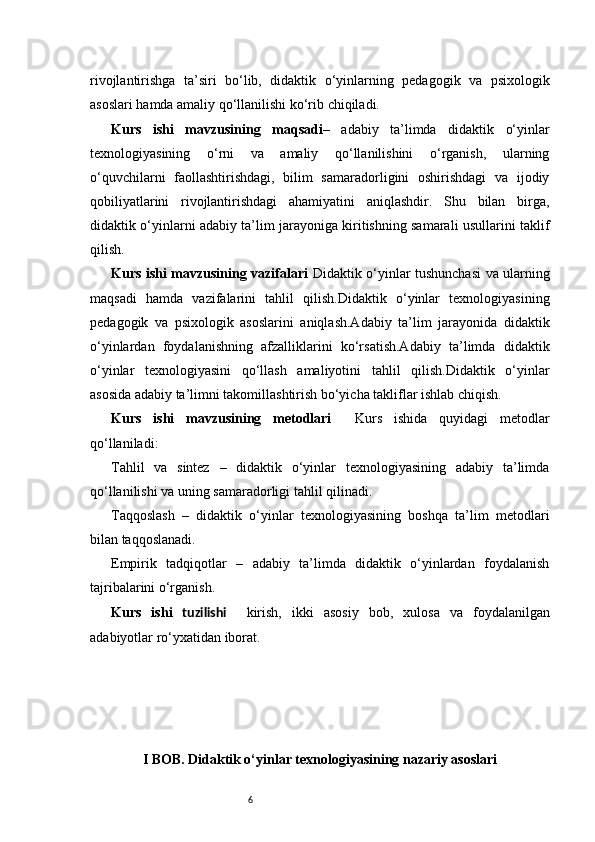 6rivojlantirishga   ta’siri   bo‘lib,   didaktik   o‘yinlarning   pedagogik   va   psixologik
asoslari hamda amaliy qo‘llanilishi ko‘rib chiqiladi.
Kurs   ishi   mavzusining   maqsadi –   adabiy   ta’limda   didaktik   o‘yinlar
texnologiyasining   o‘rni   va   amaliy   qo‘llanilishini   o‘rganish,   ularning
o‘quvchilarni   faollashtirishdagi,   bilim   samaradorligini   oshirishdagi   va   ijodiy
qobiliyatlarini   rivojlantirishdagi   ahamiyatini   aniqlashdir.   Shu   bilan   birga,
didaktik o‘yinlarni adabiy ta’lim jarayoniga kiritishning samarali usullarini taklif
qilish.
Kurs ishi mavzusining vazifalari   Didaktik o‘yinlar tushunchasi va ularning
maqsadi   hamda   vazifalarini   tahlil   qilish.Didaktik   o‘yinlar   texnologiyasining
pedagogik   va   psixologik   asoslarini   aniqlash.Adabiy   ta’lim   jarayonida   didaktik
o‘yinlardan   foydalanishning   afzalliklarini   ko‘rsatish.Adabiy   ta’limda   didaktik
o‘yinlar   texnologiyasini   qo‘llash   amaliyotini   tahlil   qilish.Didaktik   o‘yinlar
asosida adabiy ta’limni takomillashtirish bo‘yicha takliflar ishlab chiqish.
Kurs   ishi   mavzusining   metodlari     Kurs   ishida   quyidagi   metodlar
qo‘llaniladi:
Tahlil   va   sintez   –   didaktik   o‘yinlar   texnologiyasining   adabiy   ta’limda
qo‘llanilishi va uning samaradorligi tahlil qilinadi.
Taqqoslash   –   didaktik   o‘yinlar   texnologiyasining   boshqa   ta’lim   metodlari
bilan taqqoslanadi.
Empirik   tadqiqotlar   –   adabiy   ta’limda   didaktik   o‘yinlardan   foydalanish
tajribalarini o‘rganish.
Kurs   ishi   tuzilishi     kirish,   ikki   asosiy   bob,   xulosa   va   foydalanilgan
adabiyotlar ro‘yxatidan iborat.  
I BOB. Didaktik o‘yinlar texnologiyasining nazariy asoslari 