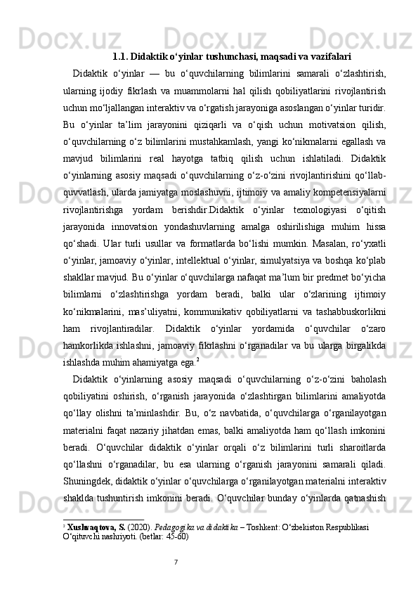 71.1. Didaktik o‘yinlar tushunchasi, maqsadi va vazifalari
Didaktik   o‘yinlar   —   bu   o‘quvchilarning   bilimlarini   samarali   o‘zlashtirish,
ularning   ijodiy   fikrlash   va   muammolarni   hal   qilish   qobiliyatlarini   rivojlantirish
uchun mo‘ljallangan interaktiv va o‘rgatish jarayoniga asoslangan o‘yinlar turidir.
Bu   o‘yinlar   ta’lim   jarayonini   qiziqarli   va   o‘qish   uchun   motivatsion   qilish,
o‘quvchilarning o‘z bilimlarini mustahkamlash,  yangi ko‘nikmalarni egallash va
mavjud   bilimlarini   real   hayotga   tatbiq   qilish   uchun   ishlatiladi.   Didaktik
o‘yinlarning   asosiy   maqsadi   o‘quvchilarning   o‘z-o‘zini   rivojlantirishini   qo‘llab-
quvvatlash, ularda jamiyatga moslashuvni, ijtimoiy va amaliy kompetensiyalarni
rivojlantirishga   yordam   berishdir.Didaktik   o‘yinlar   texnologiyasi   o‘qitish
jarayonida   innovatsion   yondashuvlarning   amalga   oshirilishiga   muhim   hissa
qo‘shadi.   Ular   turli   usullar   va   formatlarda   bo‘lishi   mumkin.   Masalan,   ro‘yxatli
o‘yinlar, jamoaviy o‘yinlar, intellektual o‘yinlar, simulyatsiya va boshqa ko‘plab
shakllar mavjud. Bu o‘yinlar o‘quvchilarga nafaqat ma’lum bir predmet bo‘yicha
bilimlarni   o‘zlashtirishga   yordam   beradi,   balki   ular   o‘zlarining   ijtimoiy
ko‘nikmalarini,   mas’uliyatni,   kommunikativ   qobiliyatlarni   va   tashabbuskorlikni
ham   rivojlantiradilar.   Didaktik   o‘yinlar   yordamida   o‘quvchilar   o‘zaro
hamkorlikda   ishlashni,   jamoaviy   fikrlashni   o‘rganadilar   va   bu   ularga   birgalikda
ishlashda muhim ahamiyatga ega. 2
Didaktik   o‘yinlarning   asosiy   maqsadi   o‘quvchilarning   o‘z-o‘zini   baholash
qobiliyatini   oshirish,   o‘rganish   jarayonida   o‘zlashtirgan   bilimlarini   amaliyotda
qo‘llay   olishni   ta’minlashdir.   Bu,   o‘z   navbatida,   o‘quvchilarga   o‘rganilayotgan
materialni   faqat   nazariy   jihatdan   emas,   balki   amaliyotda   ham   qo‘llash   imkonini
beradi.   O‘quvchilar   didaktik   o‘yinlar   orqali   o‘z   bilimlarini   turli   sharoitlarda
qo‘llashni   o‘rganadilar,   bu   esa   ularning   o‘rganish   jarayonini   samarali   qiladi.
Shuningdek, didaktik o‘yinlar o‘quvchilarga o‘rganilayotgan materialni interaktiv
shaklda   tushuntirish   imkonini   beradi.   O‘quvchilar   bunday   o‘yinlarda   qatnashish
2
  Xushvaqtova, S.  (20 2 0).  Pedagogika va didaktika  – Toshkent: O‘zbekiston Respublikasi 
O‘qituvchi nashriyoti. (betlar: 45-60) 