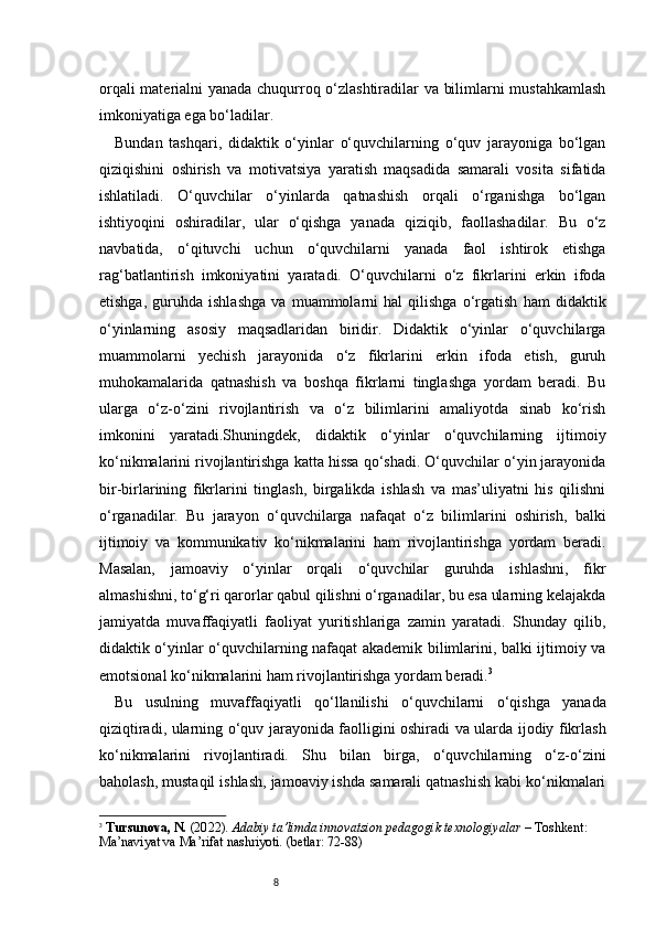 8orqali materialni yanada chuqurroq o‘zlashtiradilar va bilimlarni mustahkamlash
imkoniyatiga ega bo‘ladilar.
Bundan   tashqari,   didaktik   o‘yinlar   o‘quvchilarning   o‘quv   jarayoniga   bo‘lgan
qiziqishini   oshirish   va   motivatsiya   yaratish   maqsadida   samarali   vosita   sifatida
ishlatiladi.   O‘quvchilar   o‘yinlarda   qatnashish   orqali   o‘rganishga   bo‘lgan
ishtiyoqini   oshiradilar,   ular   o‘qishga   yanada   qiziqib,   faollashadilar.   Bu   o‘z
navbatida,   o‘qituvchi   uchun   o‘quvchilarni   yanada   faol   ishtirok   etishga
rag‘batlantirish   imkoniyatini   yaratadi.   O‘quvchilarni   o‘z   fikrlarini   erkin   ifoda
etishga,   guruhda   ishlashga   va   muammolarni   hal   qilishga   o‘rgatish   ham   didaktik
o‘yinlarning   asosiy   maqsadlaridan   biridir.   Didaktik   o‘yinlar   o‘quvchilarga
muammolarni   yechish   jarayonida   o‘z   fikrlarini   erkin   ifoda   etish,   guruh
muhokamalarida   qatnashish   va   boshqa   fikrlarni   tinglashga   yordam   beradi.   Bu
ularga   o‘z-o‘zini   rivojlantirish   va   o‘z   bilimlarini   amaliyotda   sinab   ko‘rish
imkonini   yaratadi.Shuningdek,   didaktik   o‘yinlar   o‘quvchilarning   ijtimoiy
ko‘nikmalarini rivojlantirishga katta hissa qo‘shadi. O‘quvchilar o‘yin jarayonida
bir-birlarining   fikrlarini   tinglash,   birgalikda   ishlash   va   mas’uliyatni   his   qilishni
o‘rganadilar.   Bu   jarayon   o‘quvchilarga   nafaqat   o‘z   bilimlarini   oshirish,   balki
ijtimoiy   va   kommunikativ   ko‘nikmalarini   ham   rivojlantirishga   yordam   beradi.
Masalan,   jamoaviy   o‘yinlar   orqali   o‘quvchilar   guruhda   ishlashni,   fikr
almashishni, to‘g‘ri qarorlar qabul qilishni o‘rganadilar, bu esa ularning kelajakda
jamiyatda   muvaffaqiyatli   faoliyat   yuritishlariga   zamin   yaratadi.   Shunday   qilib,
didaktik o‘yinlar o‘quvchilarning nafaqat akademik bilimlarini, balki ijtimoiy va
emotsional ko‘nikmalarini ham rivojlantirishga yordam beradi. 3
Bu   usulning   muvaffaqiyatli   qo‘llanilishi   o‘quvchilarni   o‘qishga   yanada
qiziqtiradi, ularning o‘quv jarayonida faolligini oshiradi va ularda ijodiy fikrlash
ko‘nikmalarini   rivojlantiradi.   Shu   bilan   birga,   o‘quvchilarning   o‘z-o‘zini
baholash, mustaqil ishlash, jamoaviy ishda samarali qatnashish kabi ko‘nikmalari
3
  Tursunova, N.  (20 2 2).  Adabiy ta’limda innovatsion pedagogik texnologiyalar  – Toshkent: 
Ma’naviyat va Ma’rifat nashriyoti. (betlar: 72-88) 