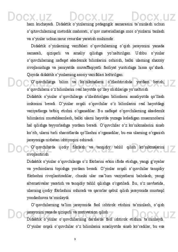 9ham   kuchayadi.   Didaktik   o‘yinlarning   pedagogik   samarasini   ta’minlash   uchun
o‘qituvchilarning  metodik  mahorati,  o‘quv  materiallariga   mos   o‘yinlarni  tanlash
va o‘yinlar uchun zarur resurslar yaratish muhimdir.
Didaktik   o‘yinlarning   vazifalari   o‘quvchilarning   o‘qish   jarayonini   yanada
samarali,   qiziqarli   va   amaliy   qilishga   yo‘naltirilgan.   Ushbu   o‘yinlar
o‘quvchilarning   nafaqat   akademik   bilimlarini   oshirish,   balki   ularning   shaxsiy
rivojlanishiga   va   jamiyatda   muvaffaqiyatli   faoliyat   yuritishiga   hissa   qo‘shadi.
Quyida didaktik o‘yinlarning asosiy vazifalari keltirilgan:
O‘quvchilarga   bilim   va   ko‘nikmalarni   o‘zlashtirishda   yordam   berish,
o‘quvchilarni o‘z bilimlarini real hayotda qo‘llay olishlariga yo‘naltirish
Didaktik   o‘yinlar   o‘quvchilarga   o‘zlashtirilgan   bilimlarni   amaliyotda   qo‘llash
imkonini   beradi.   O‘yinlar   orqali   o‘quvchilar   o‘z   bilimlarini   real   hayotdagi
vaziyatlarga   tatbiq   etishni   o‘rganadilar.   Bu   nafaqat   o‘quvchilarning   akademik
bilimlarini mustahkamlash, balki ularni hayotda yuzaga keladigan muammolarni
hal   qilishga   tayyorlashga   yordam   beradi.   O‘quvchilar   o‘z   ko‘nikmalarini   sinab
ko‘rib, ularni turli sharoitlarda qo‘llashni o‘rganadilar, bu esa ularning o‘rganish
jarayoniga nisbatan ishtiyoqini oshiradi.
O‘quvchilarda   ijodiy   fikrlash   va   tanqidiy   tahlil   qilish   ko‘nikmalarini
rivojlantirish
Didaktik o‘yinlar o‘quvchilarga o‘z fikrlarini erkin ifoda etishga, yangi g‘oyalar
va   yechimlarni   topishga   yordam   beradi.   O‘yinlar   orqali   o‘quvchilar   tanqidiy
fikrlashni   rivojlantiradilar,   chunki   ular   ma’lum   vaziyatlarni   baholash,   yangi
alternativalar   yaratish   va   tanqidiy   tahlil   qilishga   o‘rgatiladi.   Bu,   o‘z   navbatida,
ularning   ijodiy   fikrlashini   oshiradi   va   qarorlar   qabul   qilish   jarayonida   mustaqil
yondashuvni ta’minlaydi.
O‘quvchilarning   ta’lim   jarayonida   faol   ishtirok   etishini   ta’minlash,   o‘qish
jarayonini yanada qiziqarli va motivatsion qilish
Didaktik   o‘yinlar   o‘quvchilarning   darslarda   faol   ishtirok   etishini   ta’minlaydi.
O‘yinlar   orqali   o‘quvchilar   o‘z   bilimlarini   amaliyotda   sinab   ko‘radilar,   bu   esa 