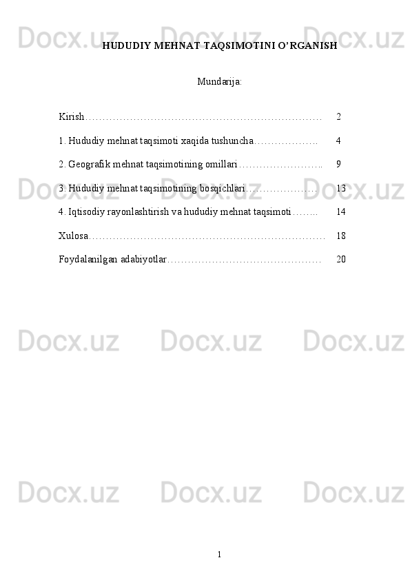 HUDUDIY MEHNAT TAQSIMOTINI O’RGANISH
Mundarija :
Kirish…………………………………………………………… 2
1. Hududiy mehnat taqsimoti xaqida tushuncha ………………. 4
2. Geografik mehnat taqsimotining omillari ……………………. 9
3. Hududiy mehnat taqsimotining bosqichlari ………………… 13
4. Iqtisodiy rayonlashtirish va hududiy mehnat taqsimoti …….. 14
Xulosa …………………………………………………………… 18
Foydalanilgan adabiyotlar ……………………………………… 20
1 