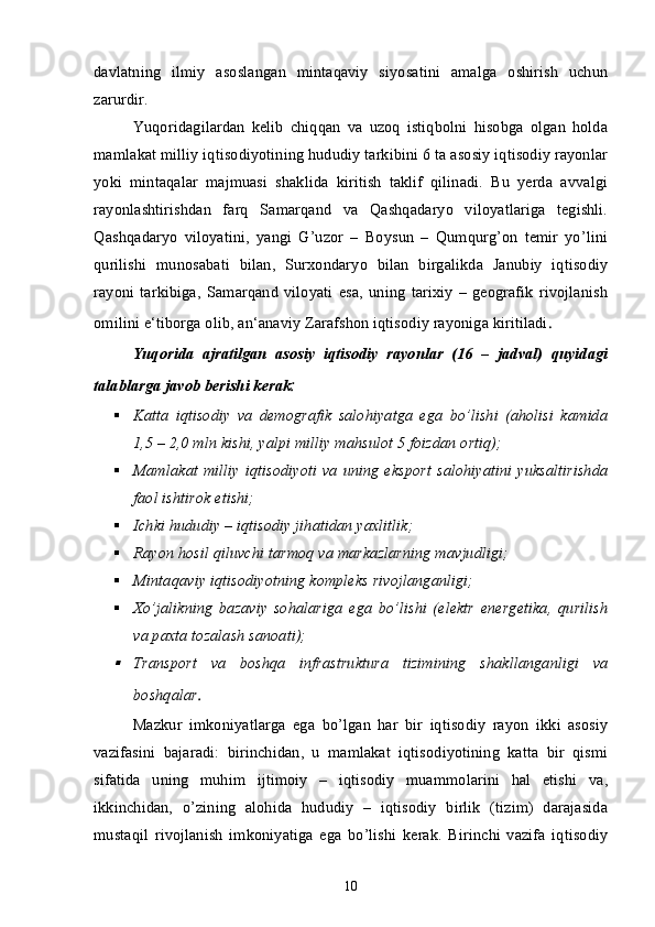davlatning   ilmiy   asoslangan   mintaqaviy   siyosatini   amalga   oshirish   uchun
zarurdir. 
Yuqoridagilardan   kelib   chiqqan   va   uzoq   istiqbolni   hisobga   olgan   holda
mamlakat milliy iqtisodiyotining hududiy tarkibini 6 ta asosiy iqtisodiy rayonlar
yoki   mintaqalar   majmuasi   shaklida   kiritish   taklif   qilinadi.   Bu   yerda   avvalgi
rayonlashtirishdan   farq   Samarqand   va   Qashqadaryo   viloyatlariga   tegishli.
Qashqadaryo   viloyatini,   yangi   G’uzor   –   Boysun   –   Qumqurg’on   temir   yo’lini
qurilishi   munosabati   bilan,   Surxondaryo   bilan   birgalikda   Janubiy   iqtisodiy
rayoni   tarkibiga,   Samarqand   viloyati   esa,   uning   tarixiy   –   geografik   rivojlanish
omilini e‘tiborga olib, an‘anaviy Zarafshon iqtisodiy rayoniga kiritiladi .
Yuqorida   ajratilgan   asosiy   iqtisodiy   rayonlar   (16   –   jadval)   quyidagi
talablarga javob berishi kerak :
 Katta   iqtisodiy   va   demografik   salohiyatga   ega   bo’lishi   (aholisi   kamida
1,5 – 2,0 mln kishi, yalpi milliy mahsulot 5 foizdan ortiq);
 Mamlakat milliy  iqtisodiyoti va  uning  eksport salohiyatini  yuksaltirishda
faol ishtirok etishi;
 Ichki hududiy – iqtisodiy jihatidan yaxlitlik;
 Rayon hosil qiluvchi tarmoq va markazlarning mavjudligi;
 Mintaqaviy iqtisodiyotning kompleks rivojlanganligi;
 Xo’jalikning   bazaviy   sohalariga   ega   bo’lishi   (elektr   energetika,   qurilish
va paxta tozalash sanoati);
Transport   va   boshqa   infrastruktura   tizimining   shakllanganligi   va
boshqalar .
Mazkur   imkoniyatlarga   ega   bo’lgan   har   bir   iqtisodiy   rayon   ikki   asosiy
vazifasini   bajaradi:   birinchidan,   u   mamlakat   iqtisodiyotining   katta   bir   qismi
sifatida   uning   muhim   ijtimoiy   –   iqtisodiy   muammolarini   hal   etishi   va,
ikkinchidan,   o’zining   alohida   hududiy   –   iqtisodiy   birlik   (tizim)   darajasida
mustaqil   rivojlanish   imkoniyatiga   ega   bo’lishi   kerak.   Birinchi   vazifa   iqtisodiy
10
