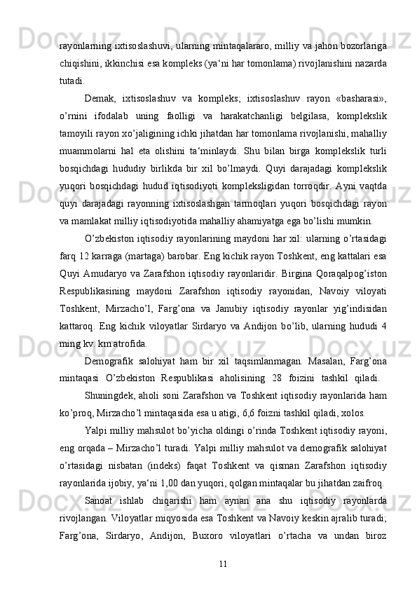 rayonlarning ixtisoslashuvi, ularning mintaqalararo, milliy va jahon bozorlariga
chiqishini, ikkinchisi esa kompleks (ya‘ni har tomonlama) rivojlanishini nazarda
tutadi. 
Demak,   ixtisoslashuv   va   kompleks;   ixtisoslashuv   rayon   «basharasi»,
o’rnini   ifodalab   uning   faolligi   va   harakatchanligi   belgilasa,   komplekslik
tamoyili rayon xo’jaligining ichki jihatdan har tomonlama rivojlanishi, mahalliy
muammolarni   hal   eta   olishini   ta‘minlaydi.   Shu   bilan   birga   komplekslik   turli
bosqichdagi   hududiy   birlikda   bir   xil   bo’lmaydi.   Quyi   darajadagi   komplekslik
yuqori   bosqichdagi   hudud   iqtisodiyoti   kompleksligidan   torroqdir.   Ayni   vaqtda
quyi   darajadagi   rayonning   ixtisoslashgan   tarmoqlari   yuqori   bosqichdagi   rayon
va mamlakat milliy iqtisodiyotida mahalliy ahamiyatga ega bo’lishi mumkin. 
O’zbekiston iqtisodiy rayonlarining maydoni har xil: ularning o’rtasidagi
farq 12 karraga (martaga) barobar. Eng kichik rayon Toshkent, eng kattalari esa
Quyi   Amudaryo   va   Zarafshon   iqtisodiy   rayonlaridir.   Birgina   Qoraqalpog’iston
Respublikasining   maydoni   Zarafshon   iqtisodiy   rayonidan,   Navoiy   viloyati
Toshkent,   Mirzacho’l,   Farg’ona   va   Janubiy   iqtisodiy   rayonlar   yig’indisidan
kattaroq.   Eng   kichik   viloyatlar   Sirdaryo   va   Andijon   bo’lib,   ularning   hududi   4
ming kv. km atrofida.
Demografik   salohiyat   ham   bir   xil   taqsimlanmagan.   Masalan,   Farg’ona
mintaqasi   O’zbekiston   Respublikasi   aholisining   28   foizini   tashkil   qiladi.  
Shuningdek, aholi soni Zarafshon va Toshkent iqtisodiy rayonlarida ham
ko’proq, Mirzacho’l mintaqasida esa u atigi, 6,6 foizni tashkil qiladi, xolos.
Yalpi milliy mahsulot bo’yicha oldingi o’rinda Toshkent iqtisodiy rayoni,
eng orqada – Mirzacho’l turadi. Yalpi milliy mahsulot va demografik salohiyat
o’rtasidagi   nisbatan   (indeks)   faqat   Toshkent   va   qisman   Zarafshon   iqtisodiy
rayonlarida ijobiy, ya‘ni 1,00 dan yuqori, qolgan mintaqalar bu jihatdan zaifroq.
Sanoat   ishlab   chiqarishi   ham   aynan   ana   shu   iqtisodiy   rayonlarda
rivojlangan. Viloyatlar miqyosida esa Toshkent va Navoiy keskin ajralib turadi;
Farg’ona,   Sirdaryo,   Andijon,   Buxoro   viloyatlari   o’rtacha   va   undan   biroz
11