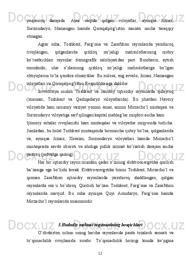 yuqoriroq   darajada.   Ayni   vaqtda   qolgan   viloyatlar,   ayniqsa   Jizzax,
Surxondaryo,   Namangan   hamda   Qoraqalpog’iston   sanoati   uncha   taraqqiy
etmagan.
Agrar   soha,   Toshkent,   Farg’ona   va   Zarafshon   rayonlarida   yaxshiroq
rivojlangan,   qolganlarida   qishloq   xo’jaligi   mahsulotlarining   nisbiy
ko’rsatkichlari   rayonlar   demografik   salohiyatidan   past.   Binobarin,   aytish
mumkinki,   ular   o’zlarining   qishloq   xo’jaligi   mahsulotlariga   bo’lgan
ehtiyojlarini to’la qondira olmaydilar. Bu xulosa, eng avvalo, Jizzax, Namangan
viloyatlari va Qoraqalpog’iston Respublikasiga dahldor. 
Investitsiya   muhiti   Toshkent   va   Janubiy   iqtisodiy   rayonlarda   qulayroq
(xususan,   Toshkent   va   Qashqadaryo   viloyatlarida).   Bu   jihatdan   Navoiy
viloyatida   ham   umumiy   vaziyat   yomon   emas,   ammo   Mirzacho’l   mintaqasi   va
Surxondaryo viloyatiga sarf qilingan kapital mablag’lar miqdori ancha kam.
Ijtimoiy   sohalar   rivojlanishi   ham   mintaqalar   va   viloyatlar   miqyosida   turlicha.
Jumladan, bu holat Toshkent mintaqasida birmuncha ijobiy bo’lsa, qolganlarida
va,   ayniqsa   Jizzax,   Xorazm,   Surxondaryo   viloyatlari   hamda   Mirzacho’l
mintaqasida   savdo   oboroti   va   aholiga   pullik   xizmat   ko’rsatish   darajasi   ancha
pastroq (jadvalga qarang).
Har bir iqtisodiy rayon mumkin qadar o’zining elektroenergetika qurilish
ba‘zasiga  ega  bo’lishi  kerak. Elektroenergetika  tizimi  Toshkent,  Mirzacho’l  va
qisman   Zarafshon   iqtisodiy   rayonlarida   yaxshiroq   shakllangan,   qolgan
rayonlarda   esa   u   bo’shroq.   Qurilish   ba‘zasi   Toshkent,   Farg’ona   va   Zarafshon
rayonlarida   mavjud.   Bu   soha   ayniqsa   Quyi   Amudaryo,   Farg’ona   hamda
Mirzacho’l rayonlarida muammodir.
3. Hududiy mehnat taqsimotining bosqichlari
O’zbekiston   uchun   uning   barcha   rayonlarida   paxta   tozalash   sanoati   va
to’qimachilik   rivojlanishi   xosdir.   To’qimachilik   hozirgi   kunda   ko’pgina
12 