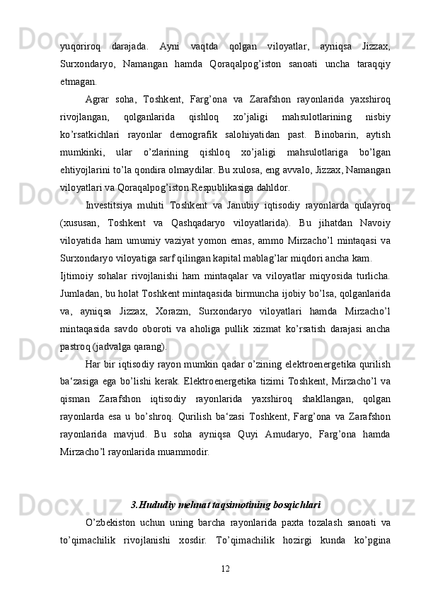 yuqoriroq   darajada.   Ayni   vaqtda   qolgan   viloyatlar,   ayniqsa   Jizzax,
Surxondaryo,   Namangan   hamda   Qoraqalpog’iston   sanoati   uncha   taraqqiy
etmagan.
Agrar   soha,   Toshkent,   Farg’ona   va   Zarafshon   rayonlarida   yaxshiroq
rivojlangan,   qolganlarida   qishloq   xo’jaligi   mahsulotlarining   nisbiy
ko’rsatkichlari   rayonlar   demografik   salohiyatidan   past.   Binobarin,   aytish
mumkinki,   ular   o’zlarining   qishloq   xo’jaligi   mahsulotlariga   bo’lgan
ehtiyojlarini to’la qondira olmaydilar. Bu xulosa, eng avvalo, Jizzax, Namangan
viloyatlari va Qoraqalpog’iston Respublikasiga dahldor. 
Investitsiya   muhiti   Toshkent   va   Janubiy   iqtisodiy   rayonlarda   qulayroq
(xususan,   Toshkent   va   Qashqadaryo   viloyatlarida).   Bu   jihatdan   Navoiy
viloyatida   ham   umumiy   vaziyat   yomon   emas,   ammo   Mirzacho’l   mintaqasi   va
Surxondaryo viloyatiga sarf qilingan kapital mablag’lar miqdori ancha kam.
Ijtimoiy   sohalar   rivojlanishi   ham   mintaqalar   va   viloyatlar   miqyosida   turlicha.
Jumladan, bu holat Toshkent mintaqasida birmuncha ijobiy bo’lsa, qolganlarida
va,   ayniqsa   Jizzax,   Xorazm,   Surxondaryo   viloyatlari   hamda   Mirzacho’l
mintaqasida   savdo   oboroti   va   aholiga   pullik   xizmat   ko’rsatish   darajasi   ancha
pastroq (jadvalga qarang).
Har bir iqtisodiy rayon mumkin qadar o’zining elektroenergetika qurilish
ba‘zasiga  ega  bo’lishi  kerak. Elektroenergetika  tizimi  Toshkent,  Mirzacho’l  va
qisman   Zarafshon   iqtisodiy   rayonlarida   yaxshiroq   shakllangan,   qolgan
rayonlarda   esa   u   bo’shroq.   Qurilish   ba‘zasi   Toshkent,   Farg’ona   va   Zarafshon
rayonlarida   mavjud.   Bu   soha   ayniqsa   Quyi   Amudaryo,   Farg’ona   hamda
Mirzacho’l rayonlarida muammodir.
3. Hududiy mehnat taqsimotining bosqichlari
O’zbekiston   uchun   uning   barcha   rayonlarida   paxta   tozalash   sanoati   va
to’qimachilik   rivojlanishi   xosdir.   To’qimachilik   hozirgi   kunda   ko’pgina
12