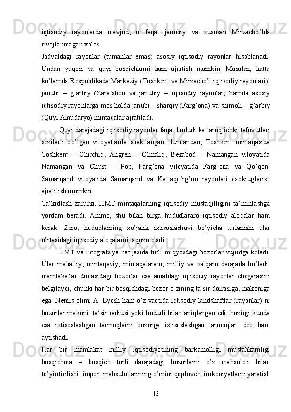 iqtisodiy   rayonlarda   mavjud,   u   faqat   janubiy   va   xususan   Mirzacho’lda
rivojlanmagan xolos.
Jadvaldagi   rayonlar   (tumanlar   emas)   asosiy   iqtisodiy   rayonlar   hisoblanadi.
Undan   yuqori   va   quyi   bosqichlarni   ham   ajratish   mumkin.   Masalan,   katta
ko’lamda Respublikada Markaziy (Toshkent va Mirzacho’l iqtisodiy rayonlari),
janubi   –   g’arbiy   (Zarafshon   va   janubiy   –   iqtisodiy   rayonlar)   hamda   asosiy
iqtisodiy rayonlarga mos holda janubi – sharqiy (Farg’ona) va shimoli – g’arbiy
(Quyi Amudaryo) mintaqalar ajratiladi. 
Quyi darajadagi iqtisodiy rayonlar faqat hududi kattaroq ichki tafovutlari
sezilarli   bo’lgan   viloyatlarda   shakllangan.   Jumlandan,   Toshkent   mintaqasida
Toshkent   –   Chirchiq,   Angren   –   Olmaliq,   Bekabod   –   Namangan   viloyatida
Namangan   va   Chust   –   Pop,   Farg’ona   viloyatida   Farg’ona   va   Qo’qon,
Samarqand   viloyatida   Samarqand   va   Kattaqo’rg’on   rayonlari   («okruglari»)
ajratilish mumkin. 
Ta‘kidlash   zarurki,   HMT   mintaqalarning   iqtisodiy   mustaqilligini   ta‘minlashga
yordam   beradi.   Ammo,   shu   bilan   birga   hududlararo   iqtisodiy   aloqalar   ham
kerak.   Zero,   hududlarning   xo’jalik   ixtisoslashuvi   bo’yicha   turlanishi   ular
o’rtasidagi iqtisodiy aloqalarni taqozo etadi.
HMT va integratsiya natijasida turli miqyosdagi bozorlar vujudga keladi.
Ular   mahalliy,   mintaqaviy,   mintaqalararo,   milliy   va   xalqaro   darajada   bo’ladi.
mamlakatlar   doirasidagi   bozorlar   esa   amaldagi   iqtisodiy   rayonlar   chegarasini
belgilaydi, chunki har bir bosqichdagi bozor o’zining ta‘sir doirasiga, makoniga
ega. Nemis olimi A. Lyosh ham o’z vaqtida iqtisodiy landshaftlar (rayonlar)-ni
bozorlar makoni, ta‘sir radiusi yoki hududi bilan aniqlangan edi, hozirgi kunda
esa   ixtisoslashgan   tarmoqlarni   bozorga   ixtisoslashgan   tarmoqlar,   deb   ham
aytishadi. 
Har   bir   mamlakat   milliy   iqtisodiyotining   barkamolligi   mustahkamligi
bosqichma   –   bosqich   turli   darajadagi   bozorlarni   o’z   mahsuloti   bilan
to’yintirilishi, import mahsulotlarining o’rnini qoplovchi imkoniyatlarni yaratish
13