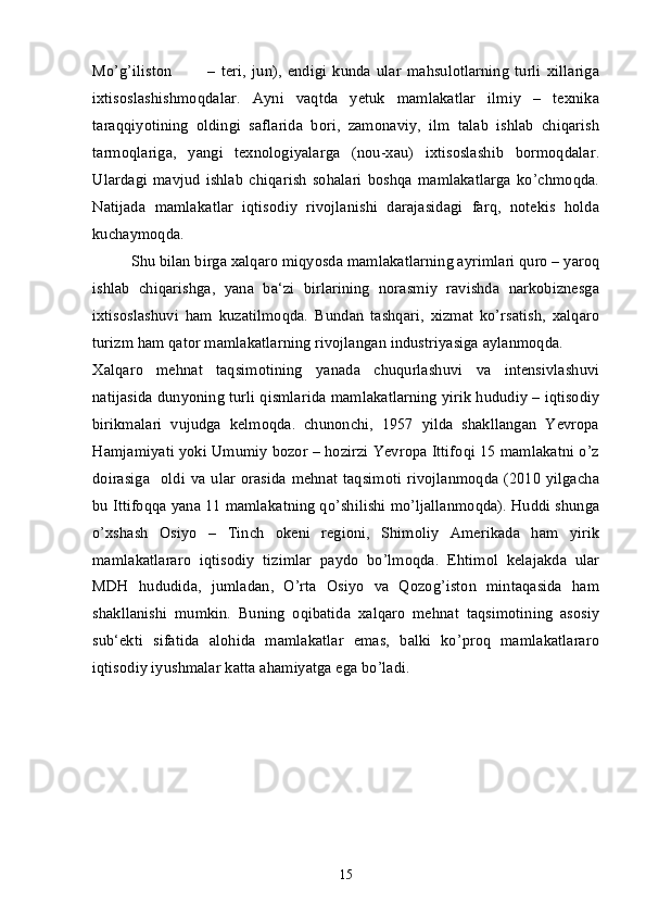 Mo’g’iliston  –   teri,   jun),   endigi   kunda   ular   mahsulotlarning   turli   xillariga
ixtisoslashishmoqdalar.   Ayni   vaqtda   yetuk   mamlakatlar   ilmiy   –   texnika
taraqqiyotining   oldingi   saflarida   bori,   zamonaviy,   ilm   talab   ishlab   chiqarish
tarmoqlariga,   yangi   texnologiyalarga   (nou-xau)   ixtisoslashib   bormoqdalar.
Ulardagi   mavjud   ishlab   chiqarish   sohalari   boshqa   mamlakatlarga   ko’chmoqda.
Natijada   mamlakatlar   iqtisodiy   rivojlanishi   darajasidagi   farq,   notekis   holda
kuchaymoqda.
Shu bilan birga xalqaro miqyosda mamlakatlarning ayrimlari quro – yaroq
ishlab   chiqarishga,   yana   ba‘zi   birlarining   norasmiy   ravishda   narkobiznesga
ixtisoslashuvi   ham   kuzatilmoqda.   Bundan   tashqari,   xizmat   ko’rsatish,   xalqaro
turizm ham qator mamlakatlarning rivojlangan industriyasiga aylanmoqda.
Xalqaro   mehnat   taqsimotining   yanada   chuqurlashuvi   va   intensivlashuvi
natijasida dunyoning turli qismlarida mamlakatlarning yirik hududiy – iqtisodiy
birikmalari   vujudga   kelmoqda.   chunonchi,   1957   yilda   shakllangan   Yevropa
Hamjamiyati yoki Umumiy bozor – hozirzi Yevropa Ittifoqi 15 mamlakatni o’z
doirasiga     oldi va ular  orasida  mehnat taqsimoti  rivojlanmoqda  (2010  yilgacha
bu Ittifoqqa yana 11 mamlakatning qo’shilishi mo’ljallanmoqda). Huddi shunga
o’xshash   Osiyo   –   Tinch   okeni   regioni,   Shimoliy   Amerikada   ham   yirik
mamlakatlararo   iqtisodiy   tizimlar   paydo   bo’lmoqda.   Ehtimol   kelajakda   ular
MDH   hududida,   jumladan,   O’rta   Osiyo   va   Qozog’iston   mintaqasida   ham
shakllanishi   mumkin.   Buning   oqibatida   xalqaro   mehnat   taqsimotining   asosiy
sub‘ekti   sifatida   alohida   mamlakatlar   emas,   balki   ko’proq   mamlakatlararo
iqtisodiy iyushmalar katta ahamiyatga ega bo’ladi. 
15