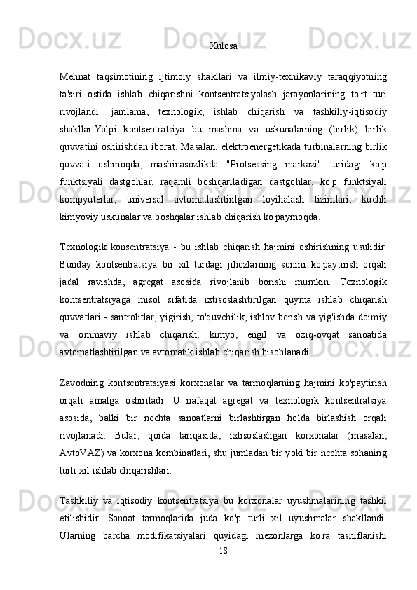 Xulosa
Mehnat   taqsimotining   ijtimoiy   shakllari   va   ilmiy-texnikaviy   taraqqiyotning
ta'siri   ostida   ishlab   chiqarishni   kontsentratsiyalash   jarayonlarining   to'rt   turi
rivojlandi:   jamlama,   texnologik,   ishlab   chiqarish   va   tashkiliy-iqtisodiy
shakllar.Yalpi   kontsentratsiya   bu   mashina   va   uskunalarning   (birlik)   birlik
quvvatini oshirishdan iborat.   Masalan, elektroenergetikada turbinalarning birlik
quvvati   oshmoqda,   mashinasozlikda   "Protsessing   markazi"   turidagi   ko'p
funktsiyali   dastgohlar,   raqamli   boshqariladigan   dastgohlar,   ko'p   funktsiyali
kompyuterlar,   universal   avtomatlashtirilgan   loyihalash   tizimlari,   kuchli
kimyoviy uskunalar va boshqalar ishlab chiqarish ko'paymoqda.
Texnologik   konsentratsiya   -   bu   ishlab   chiqarish   hajmini   oshirishning   usulidir.
Bunday   kontsentratsiya   bir   xil   turdagi   jihozlarning   sonini   ko'paytirish   orqali
jadal   ravishda,   agregat   asosida   rivojlanib   borishi   mumkin.   Texnologik
kontsentratsiyaga   misol   sifatida   ixtisoslashtirilgan   quyma   ishlab   chiqarish
quvvatlari - santrolitlar, yigirish, to'quvchilik, ishlov berish va yig'ishda doimiy
va   ommaviy   ishlab   chiqarish,   kimyo,   engil   va   oziq-ovqat   sanoatida
avtomatlashtirilgan va avtomatik ishlab chiqarish hisoblanadi.
Zavodning   kontsentratsiyasi   korxonalar   va   tarmoqlarning   hajmini   ko'paytirish
orqali   amalga   oshiriladi.   U   nafaqat   agregat   va   texnologik   kontsentratsiya
asosida,   balki   bir   nechta   sanoatlarni   birlashtirgan   holda   birlashish   orqali
rivojlanadi.   Bular,   qoida   tariqasida,   ixtisoslashgan   korxonalar   (masalan,
AvtoVAZ) va korxona kombinatlari, shu jumladan bir yoki bir nechta sohaning
turli xil ishlab chiqarishlari.
Tashkiliy   va   iqtisodiy   kontsentratsiya   bu   korxonalar   uyushmalarining   tashkil
etilishidir.   Sanoat   tarmoqlarida   juda   ko'p   turli   xil   uyushmalar   shakllandi.
Ularning   barcha   modifikatsiyalari   quyidagi   mezonlarga   ko'ra   tasniflanishi
18