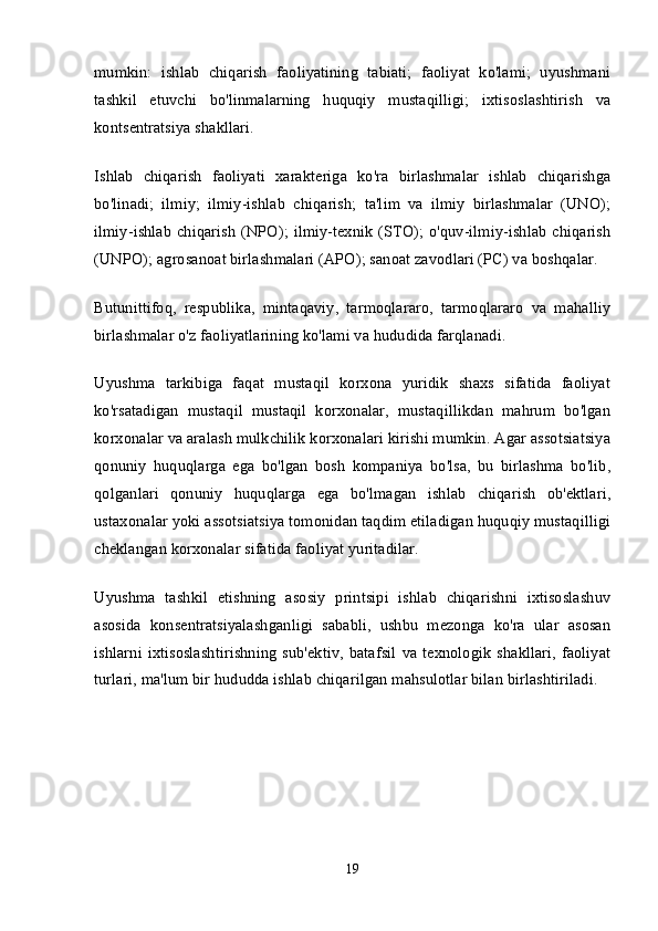 mumkin:   ishlab   chiqarish   faoliyatining   tabiati;   faoliyat   ko'lami;   uyushmani
tashkil   etuvchi   bo'linmalarning   huquqiy   mustaqilligi;   ixtisoslashtirish   va
kontsentratsiya shakllari.
Ishlab   chiqarish   faoliyati   xarakteriga   ko'ra   birlashmalar   ishlab   chiqarishga
bo'linadi;   ilmiy;   ilmiy-ishlab   chiqarish;   ta'lim   va   ilmiy   birlashmalar   (UNO);
ilmiy-ishlab  chiqarish  (NPO); ilmiy-texnik (STO); o'quv-ilmiy-ishlab  chiqarish
(UNPO); agrosanoat birlashmalari (APO); sanoat zavodlari (PC) va boshqalar.
Butunittifoq,   respublika,   mintaqaviy,   tarmoqlararo,   tarmoqlararo   va   mahalliy
birlashmalar o'z faoliyatlarining ko'lami va hududida farqlanadi.
Uyushma   tarkibiga   faqat   mustaqil   korxona   yuridik   shaxs   sifatida   faoliyat
ko'rsatadigan   mustaqil   mustaqil   korxonalar,   mustaqillikdan   mahrum   bo'lgan
korxonalar va aralash mulkchilik korxonalari kirishi mumkin. Agar assotsiatsiya
qonuniy   huquqlarga   ega   bo'lgan   bosh   kompaniya   bo'lsa,   bu   birlashma   bo'lib,
qolganlari   qonuniy   huquqlarga   ega   bo'lmagan   ishlab   chiqarish   ob'ektlari,
ustaxonalar yoki assotsiatsiya tomonidan taqdim etiladigan huquqiy mustaqilligi
cheklangan korxonalar sifatida faoliyat yuritadilar.
Uyushma   tashkil   etishning   asosiy   printsipi   ishlab   chiqarishni   ixtisoslashuv
asosida   konsentratsiyalashganligi   sababli,   ushbu   mezonga   ko'ra   ular   asosan
ishlarni   ixtisoslashtirishning   sub'ektiv,   batafsil   va   texnologik   shakllari,   faoliyat
turlari, ma'lum bir hududda ishlab chiqarilgan mahsulotlar bilan birlashtiriladi.
19