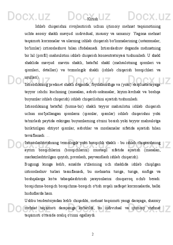 Kirish
Ishlab   chiqarishni   rivojlantirish   uchun   ijtimoiy   mehnat   taqsimotining
uchta   asosiy   shakli   mavjud:   individual,   xususiy   va   umumiy.   Yagona   mehnat
taqsimoti korxonalar va ularning ishlab chiqarish bo'linmalarining (ustaxonalar,
bo'limlar)   ixtisoslashuvi   bilan   ifodalanadi.   Ixtisoslashuv   deganda   mehnatning
bir hil (profil) mahsulotini ishlab chiqarish konsentratsiyasi tushuniladi. U shakl
shaklida   mavjud:   mavzu   shakli,   batafsil   shakl   (mahsulotning   qismlari   va
qismlari,   detallari)   va   texnologik   shakli   (ishlab   chiqarish   bosqichlari   va
usullari).
Ixtisoslikning predmet shakli deganda, foydalanishga va (yoki) ekspluatatsiyaga
tayyor   ishchi   kuchining   (masalan,   asbob-uskunalar,   kiyim-kechak   va   boshqa
buyumlar ishlab chiqarish) ishlab chiqarilishini ajratish tushuniladi.
Ixtisoslikning   batafsil   (birma-bir)   shakli   tayyor   mahsulotni   ishlab   chiqarish
uchun   mo'ljallangan   qismlarni   (qismlar,   qismlar)   ishlab   chiqarishni   yoki
ta'mirlash paytida eskirgan buyumlarning o'rnini bosish yoki tayyor mahsulotga
biriktirilgan   ehtiyot   qismlar,   asboblar   va   moslamalar   sifatida   ajratish   bilan
tavsiflanadi. ...
Ixtisoslashtirishning   texnologik   yoki   bosqichli   shakli   -   bu   ishlab   chiqarishning
ayrim   bosqichlarini   (bosqichlarini)   mustaqil   sifatida   ajratish   (masalan,
markazlashtirilgan quyish, presslash, payvandlash ishlab chiqarish).
Bugungi   kunga   kelib,   amalda   o'zlarining   uch   shaklida   ishlab   chiqilgan
ixtisoslashuv   turlari   tasniflanadi,   bu   mehnatni   turiga,   turiga,   sinfiga   va
boshqalarga   ko'ra   tabaqalashtirish   jarayonlarini   chuqurroq   ochib   beradi.
bosqichma-bosqich bosqichma-bosqich o'tish orqali nafaqat korxonalarda, balki
hududlarda ham.
Ushbu tendentsiyadan kelib chiqadiki, mehnat taqsimoti yangi darajaga, shaxsiy
mehnat   taqsimoti   darajasiga   ko'tarildi,   bu   individual   va   ijtimoiy   mehnat
taqsimoti o'rtasida oraliq o'rinni egallaydi.
2