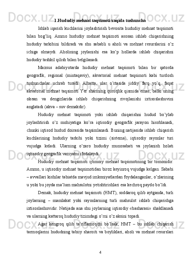 1. Hududiy mehnat taqsimoti xaqida tushuncha
Ishlab  iqarish  kuchlarini joylashtirish  bevosita hududiy  mehnat taqsimoti
bilan   bog’liq.   Ammo   hududiy   mehnat   taqsimoti   asosan   ishlab   chiqarishning
hududiy   tarkibini   bildiradi   va   shu   sababli   u   aholi   va   mehnat   resurslarini   o’z
ichiga   olmaydi.   Aholining   joylanishi   esa   ko’p   hollarda   ishlab   chiqarishni
hududiy tashkil qilish bilan belgilanadi.
Maxsus   adabiyotarda   hududiy   mehnat   taqsimoti   bilan   bir   qatorda
geografik,   regional   (mintaqaviy),   akvatorial   mehnat   taqsimoti   kabi   turdosh
tushunchalar   uchrab   turadi.   Albatta,   ular   o’rtasida   jiddiy   farq   yo’q,   faqat
akvatorial   mehnat   taqsimoti   Yer   sharining   quruqlik   qismida   emas,   balki   uning
okean   va   dengizlarida   ishlab   chiqarishning   rivojlanishi   ixtisoslashuvini
anglatadi (akva – suv demakdir).
Hududiy   mehnat   taqsimoti   yoki   ishlab   chiqarishni   hudud   bo’ylab
joylashtirish   o’z   mohiyatiga   ko’ra   iqtisodiy   geografik   jarayon   hisoblanadi,
chunki iqtisod hudud doirasida taqsimlanadi. Buning natijasida ishlab chiqarish
kuchlarining   hududiy   tarkibi   yoki   tizimi   (sistema),   iqtisodiy   rayonlar   turi
vujudga   keladi.   Ularning   o’zaro   hududiy   munosabati   va   joylanish   holati
iqtisodiy geografik vaziyatni ifodalaydi. 
Hududiy   mehnat   taqsimoti   ijtimoiy   mehnat   taqsimotining   bir   tomonidir.
Ammo, u iqtisodiy mehnat taqsimotidan biroz keyinroq vujudga kelgan. Sababi
– avvallari kishilar tabiatda mavjud imkoniyatlardan foydalanganlar, o’zlarining
u yoki bu joyda ma‘lum mahsulotni yetishtirishlari esa kechroq paydo bo’ldi.
Demak, hududiy mehnat taqsimoti (HMT), soddaroq qilib aytganda, turli
joylarning   –   mamlakat   yoki   rayonlarning   turli   mahsulot   ishlab   chiqarishga
ixtisoslashuvidir. Natijada ana shu joylarning iqtisodiy «basharasi»  shakllanadi
va ularning kattaroq hududiy tizimdagi o’rni o’z aksini topadi.
Agar   kengroq   qilib   ta‘riflamoqchi   bo’lsak,   HMT   –   bu   ishlab   chiqarish
tarmoqlarini  hududning tabiiy  sharoiti  va boyliklari,  aholi va mehnat resurslari
4 