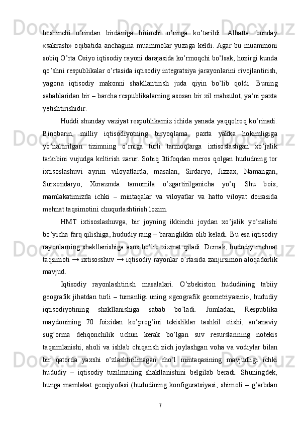 beshinchi   o’rindan   birdaniga   birinchi   o’ringa   ko’tarildi.   Albatta,   bunday
«sakrash»   oqibatida   anchagina   muammolar   yuzaga   keldi.   Agar   bu   muammoni
sobiq O’rta Osiyo iqtisodiy rayoni darajasida ko’rmoqchi bo’lsak, hozirgi kunda
qo’shni respublikalar o’rtasida iqtisodiy integratsiya jarayonlarini rivojlantirish,
yagona   iqtisodiy   makonni   shakllantirish   juda   qiyin   bo’lib   qoldi.   Buning
sabablaridan bir – barcha respublikalarning asosan bir xil mahsulot, ya‘ni paxta
yetishtirishidir. 
Huddi shunday vaziyat respublikamiz ichida yanada yaqqolroq ko’rinadi.
Binobarin,   milliy   iqtisodiyotning   biryoqlama,   paxta   yakka   hokimligiga
yo’naltirilgan   tizimning   o’rniga   turli   tarmoqlarga   ixtisoslashgan   xo’jalik
tarkibini   vujudga   keltirish   zarur.   Sobiq   Ittifoqdan   meros   qolgan   hududning   tor
ixtisoslashuvi   ayrim   viloyatlarda,   masalan,   Sirdaryo,   Jizzax,   Namangan,
Surxondaryo,   Xorazmda   tamomila   o’zgartirilganicha   yo’q.   Shu   bois,
mamlakatimizda   ichki   –   mintaqalar   va   viloyatlar   va   hatto   viloyat   doirasida
mehnat taqsimotini chuqurlashtirish lozim.
HMT   ixtisoslashuvga,   bir   joyning   ikkinchi   joydan   xo’jalik   yo’nalishi
bo’yicha farq qilishiga, hududiy rang – baranglikka olib keladi. Bu esa iqtisodiy
rayonlarning  shakllanishiga  asos bo’lib  xizmat  qiladi. Demak, hududiy  mehnat
taqsimoti → ixtisosshuv → iqtisodiy rayonlar o’rtasida zanjirsimon aloqadorlik
mavjud. 
Iqtisodiy   rayonlashtirish   masalalari.   O’zbekiston   hududining   tabiiy
geografik jihatdan turli – tumanligi uning «geografik geometriyasini», hududiy
iqtisodiyotining   shakllanishiga   sabab   bo’ladi.   Jumladan,   Respublika
maydonining   70   foizidan   ko’prog’ini   tekisliklar   tashkil   etishi,   an‘anaviy
sug’orma   dehqonchilik   uchun   kerak   bo’lgan   suv   resurslarining   notekis
taqsimlanishi,  aholi va ishlab  chiqarish   zich  joylashgan   voha  va  vodiylar  bilan
bir   qatorda   yaxshi   o’zlashtirilmagan   cho’l   mintaqasining   mavjudligi   ichki
hududiy   –   iqtisodiy   tuzilmaning   shakllanishini   belgilab   beradi.   Shuningdek,
bunga   mamlakat   geoqiyofasi   (hududining   konfiguratsiyasi,   shimoli   –   g’arbdan
7