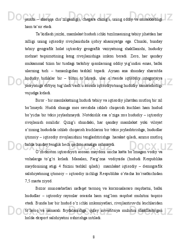 janubi – sharqqa cho’zilganligi), chegara chizig’i, uning oddiy va murakkabligi
ham ta‘sir etadi.
Ta‘kidlash joizki, mamlakat hududi ichki tuzilmasining tabiiy jihatdan har
xilligi   uning   iqtisodiy   rivojlanishida   ijobiy   ahamiyatga   ega.   Chunki,   bunday
tabiiy   geografik   holat   iqtisodiy   geografik   vaziyatning   shakllanishi,   hududiy
mehnat   taqsimotining   keng   rivojlanishiga   imkon   beradi.   Zero,   har   qanday
mukammal   tizim   bir   tusdagi   tarkibiy   qismlarning   oddiy   yig’indisi   emas,   balki
ularning   turli   –   tumanligidan   tashkil   topadi.   Aynan   ana   shunday   sharoitda
hududiy   birliklar   bir   –   birini   to’ldiradi,   ular   o’rtasida   iqtisodiy   integratsiya
jarayoniga ehtiyoj tug’iladi vash u asosda iqtisodiyotning hududiy samaradorligi
vujudga keladi. 
Biror - bir mamlakatning hududi tabiiy va iqtisodiy jihatdan mutloq bir xil
bo’lmaydi.   Huddi   shunga   mos   ravishda   ishlab   chiqarish   kuchlari   ham   hudud
bo’yicha  bir  tekis   joylashmaydi.  Notekislik   esa   o’ziga   xos  hududiy   –  iqtisodiy
rivojlanish   omilidir.   Qizig’i   shundaki,   har   qanday   mamlakat   yoki   viloyat
o’zining hududida ishlab chiqarish kuchlarini bir tekis joylashtirishga, hududlar
ijtimoiy – iqtisodiy rivojlanishini tenglashtirishga  harakat qiladi, ammo mutloq
holda bunday tenglik hech qachon amalga oshmaydi.
O’zbekiston iqtisodiyoti asosan maydoni uncha katta bo’lmagan vodiy va
vohalarga   to’g’ri   keladi.   Masalan,   Farg’ona   vodiysida   (hududi   Respublika
maydonining   atigi   4   foizini   tashkil   qiladi)     mamlakat   iqtisodiy   –   demografik
salohiyatining  ijtimoiy   – iqtisodiy  zichligi  Respublika  o’rtacha   ko’rsatkichidan
7,5 marta ziyod.
Bozor   munosabatlari   nafaqat   tarmoq   va   korxonalararo   raqobatni,   balki
hududlar   –   iqtisodiy   rayonlar   orasida   ham   sog’lom   raqobat   muhitini   taqozo
etadi. Bunda har bir hudud o’z ichki imkoniyatlari, rivojlantiruvchi kuchlaridan
to’laroq   va   samarali   foydalanishga,   qulay   investitsiya   muhitini   shakllantirgan
holda eksport salohiyatini oshirishga intiladi.
8 