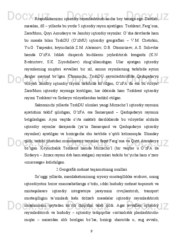 Respublikamizni iqtisodiy rayonlashtirish ancha boy tarixga ega. Dastlab,
masalan, 60 – yillarda bu yerda 5 iqtisodiy rayon ajratilgan: Toshkent, Farg’ona,
Zarafshon, Quyi Amudaryo va Janubiy iqtisodiy rayonlar. O’sha davrlarda ham
bu   masala   bilan   ToshDU   (O’zMU)   iqtisodiy   geograflari   –   V.M.   Chetirkin,
Yu.G.  Tsapenko,  keyinchalik   Z.M.  Akramov,  O.B.  Otamirzaev,   A.S.  Solievlar
hamda   O’zFA   Ishlab   chiqarish   kuchlarini   joylashtirish   kengashi   (K.N.
Bedrintsev,   S.K.   Ziyodullaev)   shug’ullanishgan.   Ular   ajratgan   iqtisodiy
rayonlarning   miqdori   avvallari   bir   xil,   ammo   rayonlarning   tarkibida   ayrim
farqlar   mavjud   bo’lgan.   Chunonchi,   ToshDU   rayonlashtirishda   Qashqadaryo
viloyati   Janubiy   iqtisodiy   rayoni   tarkibida   ko’rilgan,   O’zFA   da   esa   bu   viloyat
Zarafshon   iqtisodiy   rayoniga   kiritilgan;   har   ikkisida   ham   Toshkent   iqtisodiy
rayoni Toshkent va Sirdaryo viloyatlaridan tashkil etilgan.
Saksoninchi yillarda ToshDU olimlari yangi Mirzacho’l iqtisodiy rayonini
ajratishini   taklif   qilishgan,   O’zFA   esa   Samarqand   –   Qashqadaryo   rayonini
belgilashgan.   Ayni   vaqtda   o’rta   maktab   darsliklarida   bu   viloyatlar   alohida
iqtisodiy   rayonlar   darajasida   (ya‘ni   Samarqand   va   Qashqadaryo   iqtisodiy
rayonlari)   ajratilgan   va   hozirgacha   shu   tartibda   o’qitib   kelinmoqda.   Shunday
qilib, tarkibi jihatidan munozarasiz rayonlar faqat Farg’ona va Quyi Amudaryo
bo’lgan.   Keyinchalik   Toshkent   hamda   Mirzacho’l   (bir   vaqtlar   u   O’zFA   da
Sirdaryo – Jizzax rayoni deb ham atalgan) rayonlari tarkibi bo’yicha ham o’zaro
«murosaga» kelishilgan.
2. Geografik mehnat taqsimotining omillari
So’nggi yillarda, mamlakatimizning siyosiy mustaqillikka erishuvi, uning
iqtisodiyotini bozor munosabatlariga o’tishi, ichki hududiy mehnat taqsimoti va
mintaqalararo   iqtisodiy   integratsiya   jarayonini   rivojlantirish,   transport
mustaqilligini   ta‘minlash   kabi   dolzarb   masalalar   iqtisodiy   rayonlashtirish
muammosini   qaytadan   ko’rib   chiqishni   talab   qildi.   Agar   avvallari   iqtisodiy
rayonlashtirish   va   hududiy   –   iqtisodiy   tadqiqotlar   «sotsialistik   planlashtirish»
nuqtai   –   nazaridan   olib   borilgan   bo’lsa,   hozirgi   sharoitda   u,   eng   avvalo,
9